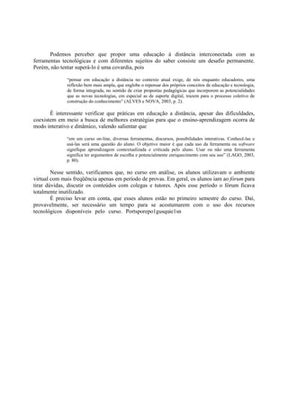 Podemos perceber que propor uma educação à distância interconectada com as
ferramentas tecnológicas e com diferentes sujeitos do saber consiste um desafio permanente.
Porém, não tentar superá-lo é uma covardia, pois

              “pensar em educação a distância no contexto atual exige, de nós enquanto educadores, uma
              reflexão bem mais ampla, que englobe o repensar dos próprios conceitos de educação e tecnologia,
              de forma integrada, no sentido de criar propostas pedagógicas que incorporem as potencialidades
              que as novas tecnologias, em especial as de suporte digital, trazem para o processo coletivo de
              construção do conhecimento” (ALVES e NOVA, 2003, p. 2).

       É interessante verificar que práticas em educação a distância, apesar das dificuldades,
coexistem em meio a busca de melhores estratégias para que o ensino-aprendizagem ocorra de
modo interativo e dinâmico, valendo salientar que

              “em um curso on-line, diversas ferramentas, discursos, possibilidades interativas. Conhecê-las e
              usá-las será uma questão do aluno. O objetivo maior é que cada uso da ferramenta ou software
              signifique aprendizagem contextualizada e criticada pelo aluno. Usar ou não uma ferramenta
              significa ter argumentos de escolha e potencialmente enriquecimento com seu uso” (LAGO, 2003,
              p. 80).

        Nesse sentido, verificamos que, no curso em análise, os alunos utilizavam o ambiente
virtual com mais freqüência apenas em período de provas. Em geral, os alunos iam ao fórum para
tirar dúvidas, discutir os conteúdos com colegas e tutores. Após esse período o fórum ficava
totalmente inutilizado.
        É preciso levar em conta, que esses alunos estão no primeiro semestre do curso. Daí,
provavelmente, ser necessário um tempo para se acostumarem com o uso dos recursos
tecnológicos disponíveis pelo curso. Portsporepo1gusquie1sn
 