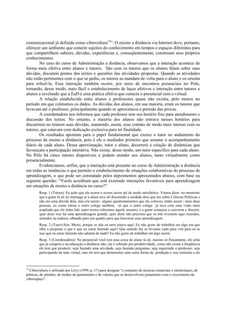 comunicacional já definida como cibercultura14”. O ensino a distância via Internet deve, portanto,
oferecer um ambiente que conecte sujeitos do conhecimento em tempos e espaços diferentes para
que compartilhem saberes, dúvidas, experiências e, conseqüentemente, construam seus próprios
conhecimentos.
        No caso do curso de Administração a distância, observamos que a interação acontece de
forma mais efetiva entre alunos e tutores. São com os tutores que os alunos falam sobre suas
dúvidas, discutem pontos dos textos e questões das atividades propostas. Quando as atividades
não estão pertinentes com o que se pediu, os tutores as mandam de volta para o aluno e os orienta
para refazê-la. Essa interação também ocorre, por meio de encontros presenciais no Poló,
tornando, desse modo, mais fácil o estabelecimento de laços afetivos e interação entre tutores e
alunos e revelando que a EaD é uma prática efetiva que conecta o presencial com o virtual.
        A relação estabelecida entre alunos e professores quase não existia, pelo menos no
período em que coletamos os dados. As dúvidas dos alunos, em sua maioria, eram os tutores que
levavam até o professor, principalmente quando se aproximava o período das provas.
        A coordenadora nos informou que cada professor tem seu horário fixo para atendimento e
discussão dos textos. No entanto, a maioria dos alunos não entrava nesses horários para
discutirem ou tirarem suas dúvidas, mantendo, assim, esse contato de modo mais intenso com os
tutores, que estavam com dedicação exclusiva para tal finalidade.
        Os resultados apontam para o papel fundamental que exerce o tutor no andamento do
processo de ensino a distância, pois é ele o mediador primeiro que assume o acompanhamento
diário de cada aluno. Dessa aproximação, tutor e aluno, decorrerá a criação de dinâmicas que
favoreçam a participação interativa. Não existe, desse modo, um tutor específico para cada aluno.
No Pólo há cinco tutores disponíveis e podem atender aos alunos, tanto virtualmente como
presencialmente.
        Evidenciamos, enfim, que a interação está presente no curso de Administração a distância
em todas as instâncias o que permite o estabelecimento de situações colaborativas do processo de
aprendizagem, o que pode ser constatado pelos depoimentos apresentados abaixo, com base na
seguinte questão: “Vocês acreditam que está existindo interações favoráveis para aprendizagem
em situações de ensino a distância no curso?”
         Resp. 1 (Tutora): Eu acho que ela ocorre e ocorre assim até de modo satisfatório. Vamos dizer: no momento
         que a gente tá ali no mensage ai a aluna tava ali discutindo a unidade dois que era sobre Ciências Políticas e
         não era uma dúvida dela, mas era assim:: alguns questionamentos que ela colocou, então assim:: mais duas
         pessoas, eu como tutora e outro colega também, só que o outro colega já tava com uma visão mais
         ampliada que ele tinha lido outro textos referentes aquele assunto, e a gente começou a conversa e discutir,
         quer dizer isso há uma aprendizagem grande, quer dizer não precisou que os três tivessem aqui reunidos,
         sentados na cadeira, olhando para um quadro para que houvesse essa aprendizagem .
         Resp. 2 (Tutor):Sim. Muito, porque se não eu nem estava aqui. Eu não gosto de trabalhar em algo em que
         olho e pergunto o que é que eu estou fazendo aqui? Que sentido faz se levantar cedo para vim para cá se
         isso que eu estou fazendo não adianta de nada? Eu não gosto de trabalhar em algo assim.
         Resp. 3 (Coordenadora): No presencial você tem essa coisa do aluno tá ali, mesmo só fisicamente, ele acha
         que já cumpriu e na educação a distância não, ele é cobrado por produtividade, como não existe a freqüência
         ele tem que produzir, seja fazendo uma atividade, seja fazendo perguntas, seja inquirindo o professor, seja
         participando da aula virtual, mas ele tem que demonstrar uma outra forma de produção e isso estimula a ele



14
  Cibercultura é utilizado por Lévy (1999, p. 17) para designar “o conjunto de técnicas (materiais e intelectuais), de
práticas, de atitudes, de modos de pensamento e de valores que se desenvolvem juntamente com o crescimento do
ciberespaço”.
 