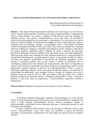 EDUCAÇÃO SEM FRONTEIRAS: AS VANTAGENS DO ENSINO A DISTÂNCIA.

                                                    Maria Daniella de Oliveira Pereira da SILVA
                                                     Universidade Federal Rural de Pernambuco


Resumo: A Revolução Industrial desencadeou mudanças sócio-tecnológicas nos mais diversos
setores. Na parte educacional não foi diferente, pois essa revolução possibilitou o surgimento dos
cursos à longa distância. Esse ensino a distância (EAD) funciona através da utilização de
diferentes recursos como internet, vídeoconferências, e-mail, entre outros. Ele possibilita a
quebra das barreiras geográficas, universalizando o conhecimento. Em vários países esse tipo de
ensino já é bastante utilizado. No Brasil diversas entidades de ensino implantaram esse sistema, e
oferecem cursos de graduação, extensão e pós-graduação, como a Universidade de Brasília
(UnB), Universidade de São Paulo (USP), entre outras. Dessa forma este trabalho teve o principal
intuito de evidenciar as vantagens ocasionadas pelas práticas do ensino a distância. Baseando-se
nos artigos científicos, publicados sobre o emprego do ensino a distância, da Associação
Brasileira de Educação a Distância (ABED). Assim, esse estudo obteve um caráter bibliográfico.
Observou-se que dentre essas vantagens do ensino a distância destacam-se: a contextualização do
aprendizado tecnologicamente rica; apresentação ao aluno a uma grande variedade de mídias e
de fontes para pesquisa; possibilidade de amenização das diferenças geográficas, sociais,
culturais e econômicas; permite, com as salas virtuais, a extinção das limitações físicas e
cronológicas; propicia uma troca intelectual de forma dinâmica entre todos os integrantes do
ensino, ou seja, favorece o intercâmbio entre alunos, professores e pesquisadores; reduz os custos
educacionais, gerando eficiência no processo de ensino-aprendizagem; facilita o acesso às
informações atualizadas; oferece o contato entre grupos de diferentes regiões, universalizando as
oportunidades de aprendizado. Essas vantagens levaram o número de estudantes dos cursos a
distância crescer em torno de 54% em 2006, em relação a 2005, de acordo com o Anuário
Brasileiro Estatístico de Educação Aberta e a Distância (Abraead/2007). Assim, a educação a
distância é mais uma forma de proporcionar o desenvolvimento educacional nacional e
internacional.

Palavras-Chaves: Mudanças Tecnológicas, Ensino Superior, Ensino a Distância.


1. Introdução

        A Revolução Industrial desencadeou mudanças sócio-tecnológicas nos mais diversos
setores. Na parte educacional não foi diferente, pois essa revolução possibilitou o surgimento dos
cursos à longa distância. Desencadeando diversos avanços tecnológicos ligados às
telecomunicações, possibilitando novas ferramentas para que as informações possam ter uma
divulgação mais abrangente.
        O ensino a distância (EAD) funciona através da utilização de diferentes recursos como
internet, vídeoconferências, e-mail, entre outros. Ele possibilita a quebra das barreiras
geográficas, universalizando o conhecimento. Em vários países esse tipo de ensino já é bastante
utilizado.
 