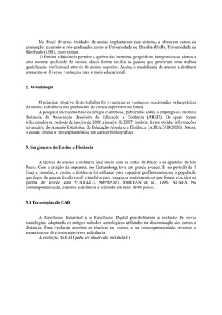 No Brasil diversas entidades de ensino implantaram esse sistema, e oferecem cursos de
graduação, extensão e pós-graduação, como a Universidade de Brasília (UnB), Universidade de
São Paulo (USP), entre outras.
        O Ensino a Distância permite a quebra das barreiras geográficas, integrandos os alunos a
uma mesma qualidade de ensino, dessa forma auxilia as pessoa que procuram uma melhor
qualificação profissional através do ensino superior. Assim, a modalidade de ensino a distância
apresenta-se diversas vantagens para o meio educacional.


2. Metodologia


       O principal objetivo deste trabalho foi evidenciar as vantagens ocasionadas pelas práticas
do ensino a distância nas graduações de cursos superiores no Brasil.
       A pesquisa teve como base os artigos científicos, publicados sobre o emprego do ensino a
distância, da Associação Brasileira de Educação a Distância (ABED). Os quais foram
selecionados no período de janeiro de 2006 a janeiro de 2007, também foram obtidas informações
no anuário do Anuário Estatístico de Educação Aberta e a Distância (ABRAEAD/2006). Assim,
o estudo obteve o tipo exploratório e um caráter bibliográfico.


3. Surgimento do Ensino a Distância


       A técnica de ensino a distância teve início com as cartas de Platão e as epístolas de São
Paulo. Com a criação da imprensa, por Guttemberg, teve um grande avanço. E no período da II
Guerra mundial, o ensino a distância foi utilizado para capacitar profissionalmente à população
que fugiu da guerra, êxodo rural, e também para recuperar socialmente os que foram vencidos na
guerra, de acordo com VOLPATO, SOPRANO, BOTTAN et al., 1996, NUNES. Na
contemporaneidade, o ensino a distância é utilizado em mais de 80 países.


3.1 Tecnologias do EAD


       A Revolução Industrial e a Revolução Digital possibilitaram a inclusão de novas
tecnologias, adaptando os antigos métodos tecnológicos utilizados na disseminação dos cursos a
distância. Essa evolução ampliou as técnicas de ensino, e na contemporaneidade permitiu o
aparecimento de cursos superiores a distância.
       A evolução do EAD pode ser observada na tabela 01.
 