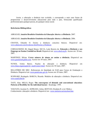 Assim, a educação a distância tem evoluído, e corresponde a mais uma forma de
proporcionar o desenvolvimento educacional para todo o país, fornecendo qualificação
profissional para qualquer pessoa, de qualquer classe social.


Referências Bibliográficas


ABRAEAD, Anuário Brasileiro Estatístico de Educação Aberta e a Distância. 2007.

ABRAEAD, Anuário Brasileiro Estatístico de Educação Aberta e a Distância. 2006.

CHAVES, Eduardo O. Ensino a distância: conceitos                  básicos.   Disponível   em:
www.edutecnet.com.br/edconc.htm#Ensino a Distância

CORNACHIONE JR, Edgard Bruno; SILVA, Leda Bezerra da. Educação a Distância e seu
Emprego no Ensino Contábil no Brasil. Disponível em: www.abed.org.br. Acesso em: 30 mar,
2007.

MARTINEZ, Mirian. Cresce número de alunos no ensino a distância. Disponível em
www.gazetaweb.globo.com. Acesso em: 05 maio, 2007.

NUNES, Ivônio Barros. Noções de educação a distância.                        Disponível   em
www.ibase.organização.br/~ined/ivonio1.html. Acesso em: 02 maio, 2007.

RELATÓRIO DO MEC. Referenciais de Qualidade de EAD para Cursos de Graduação a
Distância. Disponível em: www.portal.mec.gov.br Acesso em: 03 maio, 2007.

SCHWARZ, Rosângela. BARCIA, Ricardo. Modelos de educação a distância. Disponível em:
www.nead.ufmt.br

TAITI, Alan. MILLS, Roger. The convergence of distande and conventional education:
Patterns of flexibility for the individual learner. Routledge: 1999.

VOLPATO, Arceloni N., SOPRANO, Arlete, BOTTAN, Elizabete R. et al. Mídia e
Conhecimento: educação a distância. Disponível em : www.intelecto.net/arceloni.htm
 