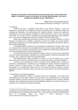 PRODUÇÃO ESCRITA ATRAVÉS DO USO DO SITE DE RELACIONAMENTOS
     ORKUT: ESTIMULANDO A INTEGRAÇÃO ENTRE PROFESSOR E ALUNOS A
                  PARTIR DA PRODUÇÃO DE “PROFILES”

                                                             Magda Maria Gomes Brandão Zanotto15
                                               Centro Federal de Educação Tecnológica – CEFET/AL

1. Introdução
        Tomando por base a realidade sócio-cultural a que estamos expostos, a partir das
perspectivas e demandas da sociedade pós-moderna, observamos que este ambiente exigente da
sociedade da informação e do conhecimento não comporta métodos e técnicas de ensino pré-
estabelecidos e fixos nem tampouco totalidades e valores maiúsculos, uma vez que a dicotomia
entre tempo real e tempo virtual se confunde numa constante transitoriedade, a qual estabelece
que “viver é estar de mudança para a próxima novidade” (SANTOS, 2000, p.88).
        Sendo assim, partindo desse pressuposto, baseamo-nos na Abordagem Reflexiva, a fim de
buscarmos encontrar novos caminhos e propostas de ensino de línguas que possam produzir
aprendizagem significativa, de forma agradável e duradoura, assegurando um processo efetivo e
eficaz dessa aprendizagem.
        A Abordagem Reflexiva baseia-se nos pressupostos de Richards & Lockhart, 1996, a qual
vê o professor como educador ator, participante efetivo do processo ensino-aprendizagem e exige
desse professor uma constante auto-avaliação, tanto no aspecto dos conhecimentos específicos de
sua área de atuação quanto da sua prática pedagógica.
        Tal consciência reflexiva desse professor o impele a buscar novas bases para compreender
o processo ensino-aprendizagem, utilizando-se de experimentações e tentativas de pesquisas reais
e internas, isto é, a partir da vivência de sua própria prática.
        Essa fundamentação implica mudanças no pensar e no agir do professor que, a partir
dessas reflexões e de uma auto-avaliação, busca novas alternativas para sua prática pedagógica.
        Consciente da necessidade de informar e também formar cidadãos aptos a exercer sua
autonomia e capacidade para o trabalho e/ou a continuidade de estudos, buscamos estimulá-los a
produzir escrita em língua inglesa, de forma concreta e aprazível, conscientizando-os da
necessidade de se comunicarem, mesmo que em nível ainda bem básico, aliando os recursos
tecnológicos vigentes à produção efetiva da escrita, através dos perfis do site de relacionamentos
ORKUT.

2. Os professores em tempos de mudança
       Segundo Hargreaves (1998), as estruturas básicas de escolaridade e de ensino foram
estabelecidas para servir outros objetivos em outras épocas. Se concordamos que o mundo atual
pressupõe métodos e técnicas de ensino coerentes com as mudanças de regra vigentes, podemos
encontrar outras alternativas para desenvolver habilidades lingüísticas em nossos alunos que se
coadunem com a demanda dos tempos de mudança.



15
  Graduada em Letras (Português/Inglês) pela Universidade Federal de Alagoas –UFAL; especialista em Tecnologia
da Informação pelo Centro de Estudos Superiores de Maceió – CESMAC; mestre em Educação Brasileira/Formação
de Professores pela Universidade Federal de Alagoas –UFAL; aluna especial do Programa de Pós-graduação de
Letras     da      Universidade     Federal      de     Alagoas      –     UFAL      (Doutorado);      e-mail:
magdazanotto@hotmail.com/magdazanotto@gmail.com.
 