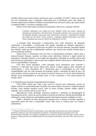 trabalho coletivo que envolva alunos, professores, pais e sociedade. A GATE17 oferece ao mundo
um novo fundamento para a educação, observando que os problemas sérios que afetam os
sistemas educacionais modernos refletem uma profunda crise em nossa cultura, que supervaloriza
a competitividade e o consumo a qualquer custo.
       Dentre várias observações existentes no documento, observa-se a seguinte reflexão:

                 Conforme analisamos essa cultura em crise, também vemos que nossos sistemas de
                 educação são anacrônicos e não-funcionais. Em grande contraste com o uso convencional
                 da educação mundial, cremos que nossa cultura deve recuperar o significado do mundo,
                 que ainda está “por fazer”. Nesse contexto, a educação significa preocupar-se por fazer
                 brotar a grandeza que existe no interior de cada pessoa. (p.256).

        A intenção deste documento é proporcionar uma visão alternativa de educação,
valorizando a diversidade e incentivando uma grande variedade de métodos, aplicações e
práticas, as quais os educadores podem pôr em prática de diversas maneiras, buscando apontar
uma direção, ainda que não completamente unânime, que ofereça uma solução humana para a
crise da educação moderna.
        Sendo assim, o documento toma por base os determinados princípios: educar para o
desenvolvimento humano; respeitar os alunos como indivíduos; observar o papel central da
experiência; educação holística; o novo papel dos educadores; liberdade de escolha; educar para
uma democracia participativa; educar para uma cidadania global; educar para a alfabetização da
Terra e espiritualidade e educação.
        Com base nesses princípios, vimos buscando novas alternativas para estimular e
incentivar a motivação dos nossos alunos para utilizar a língua inglesa como conquista de
conhecimento e como ferramenta útil e interessante para a continuidade de suas vidas,
compartilhando com eles cada momento de produção, desde a concepção da idéia do que e do
como produzir escrita e através de um recurso do qual já fazem uso (o site de relacionamentos),
abrindo novas possibilidades de contatos entre si, com o professor e com outras pessoas do
mundo virtual.

4. A importância da interação na aprendizagem de línguas.
        Leffa (2003) afirma que “tudo o que existe no universo que conhecemos, pessoa ou
objeto, só pode ser transformado pela interação com outros objetos ou pessoas. Ninguém aprende
sozinho, como também ninguém cresce, sofre ou morre sozinho; estamos sempre agindo e
reagindo com o contexto que nos cerca”.(p.2).
        Baseando-nos nessa afirmação, buscamos promover a interação na aprendizagem de
formulação de perfis, a partir de escrita imitativa do perfil do professor, abrindo possibilidades de
informações extras, desde que contempladas aquelas informações pessoais estudadas em sala.
        Desde o princípio da idéia, procuramos interagir com os alunos, aceitando sugestões e
negociando quem iria criar a comunidade virtual, bem como os critérios para sua criação e
permanência.


17
  A Aliança Global pela Educação Transformadora é uma organização internacional cuja missão declarada é
proclamar e promover uma visão da educação que fomente o crescimento da pessoa, da justiça social e do
desenvolvimento sustentável. Esse objetivo é cumprido com a criação de círculos GATE por todo o mundo, onde as
pessoas se reúnem para discutir a implementação da visão exposta no documento: Educação 2000: uma perspectiva
holística.
 