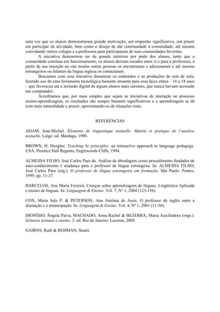 uma vez que os alunos demonstraram grande motivação, um empenho significativo, um prazer
em participar da atividade, bem como o desejo de dar continuidade à comunidade, até mesmo
convidando outros colegas e a professora para participarem de suas comunidades favoritas.
        A iniciativa demonstrou ser de grande interesse por parte dos alunos, tanto que a
comunidade continua em funcionamento, os alunos deixam recados entre si e para a professora, a
partir de sua inserção no site muitas outras pessoas os encontraram e adicionaram e até mesmo
estrangeiros ou falantes da língua inglesa os contactaram.
        Buscamos com essa iniciativa dinamizar os conteúdos e as produções de sala de aula,
fazendo uso de uma ferramenta tecnológica bastante atraente para essa faixa etária – 16 a 18 anos
– que favoreceu até a inclusão digital de alguns alunos mais carentes, que nunca haviam acessado
um computador.
        Acreditamos que, por mais simples que sejam as iniciativas de interação no processo
ensino-aprendizagem, os resultados são sempre bastante significativos e a aprendizagem se dá
com mais naturalidade e prazer, aproximando-os de situações reais.


                                        REFERÊNCIAS

ADAM, Jean-Michel. Élements de linguistique textuelle: théorie et pratique de l’analyse
textuelle. Liège: ed. Mardaga, 1990.

BROWN, H. Douglas. Teaching by principles: an interactive approach to language pedagogy.
USA: Prentice Hall Regents, Englewoods Cliffs, 1994.

ALMEIDA FILHO, José Carlos Paes de. Análise de abordagem como procedimento fundador de
auto-conhecimento e mudança para o professor de língua estrangeira. In: ALMEIDA FILHO,
José Carlos Paes (org.). O professor de língua estrangeira em formação. São Paulo: Pontes,
1999. pp. 11-27.

BARCELOS, Ana Maria Ferreira. Crenças sobre aprendizagem de línguas, Lingüística Aplicada
e ensino de línguas. In: Linguagem & Ensino. Vol. 7, Nº 1, 2004 (123-156).

COX, Maria Inês P. & PETERSON, Ana Antônia de Assis. O professor de inglês entre a
alienação e a emancipação. In: Linguagem & Ensino. Vol. 4, Nº 1, 2001 (11-36).

DIONÍSIO, Ângela Paiva, MACHADO, Anna Rachel & BEZERRA, Maria Auxiliadora (orgs.).
Gêneros textuais e ensino. 3. ed. Rio de Janeiro: Lucerna, 2005.

GAIRNS, Ruth & REDMAN, Stuart.
 