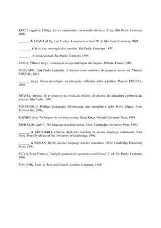 KOCH, Ingedore Villaça. Ler e compreender: os sentidos do texto. 1ª ed. São Paulo: Contexto,
2006.

_______ & TRAVAGLIA, Luiz Carlos. A coerência textual. 9ª ed. São Paulo: Contexto, 1999.

_______ . O texto e a construção dos sentidos. São Paulo: Contexto, 1997.

_______ . A coesão textual. São Paulo: Contexto, 1989.

LEFFA, Vilson J (org.). A interação na aprendizagem das línguas. Pelotas: Educat, 2003.

MERCADO, Luís Paulo Leopoldo. A internet como ambiente de pesquisa na escola. Maceió:
EDUFAL, 2001.

_______ (org.). Novas tecnologias na educação: reflexões sobre a prática. Maceió: EDUFAL,
2002.


NÓVOA, António. Os professores na virada do milênio: do excesso dos discursos à pobreza das
práticas. São Paulo, 1999.

PERRENOUD, Phillipe. Pedagogia diferenciada: das intenções à ação. Porto Alegre: Artes
Médicas Sul, 2000.

RAIMES, Ann. Techniques in teaching writing. Hong Kong: Oxford University Press, 1983.

RICHARDS, Jack C. The language teaching matrix. USA: Cambridge University Press, 1990.

_______ & LOCKHART, Charles. Reflective teaching in second language classrooms. New
York: Press Syndicate of the University of Cambridge, 1996.

_______ & NUNAN, David. Second language teacher education. USA: Cambridge University
Press, 1990.

SILVA, Rosa Mattos e. Tradição gramatical e gramática tradicional. 3. ed. São Paulo: Contexto,
1996.

VAN DIJK, Teun A. Text and Context. London: Longman, 1988.
 
