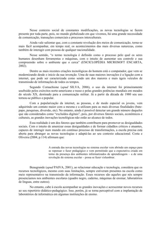 Nesse contexto social de constantes modificações, as novas tecnologias se fazem
presente por toda parte, pois, no mundo globalizado em que vivemos, há uma grande necessidade
de comunicação, transações comerciais e processos interculturais.
        Ainda vale salientar que, com a constante revolução dos meios de comunicação, torna-se
mais fácil acompanhar, em tempo real, os acontecimentos das mais diversas naturezas, como
também de interagir com pessoas de qualquer nacionalidade.
       Nesse sentido, “o termo tecnologia é definido como o processo pelo qual os seres
humanos desenham ferramentas e máquinas, com o intuito de aumentar seu controle e sua
compreensão sobre o ambiente que o cerca” (ENCICLOPÉDIA MICROSOFT ENCARTA,
2002).
         Dentre as mais recentes criações tecnológicas do homem está o computador, que vem se
modernizando desde o início da sua invenção. Uma de suas maiores inovações é a ligação com a
internet, que pode ser caracterizada como sendo um dos maiores e mais ágeis veículos de
transmissão de informações de todos os tempos.
        Segundo Cornachione (apud SILVA, 2006), o uso da internet foi primeiramente
usufruído pelos exércitos norte-americano e russo e pelas grandes potências mundiais em meados
do século XX, destinado para a comunicação militar. Já a partir da década de 1980 seu uso
tornou-se público e popular.
         Com a popularização da internet, as pessoas, e de modo especial os jovens, vem
adquirindo um contato maior com a mesma e a utilizam para as mais diversas finalidades (bate-
papo, pesquisas, diversão, etc). No entanto, ainda é possível detectar um grande número daqueles
que são considerados como “excluídos digitais”, pois, por diversos fatores sociais, econômicos e
culturais, as grandes inovações tecnológicas não estão ao alcance de todos.
         Essa realidade é um dos fatores que também contribuem para promover as desigualdades
sociais. Com o intuito de amenizar essas desigualdades e de formar cidadãos críticos e atuantes,
capazes de interagir num mundo em contínuo processo de transformações, a escola precisa está
aberta para abranger as novas tecnologias e adaptá-las ao seu contexto educacional. Costa e
Oliveira (2004, p.114) afirmam que:


                       A entrada das novas tecnologias no sistema escolar vem abrindo um espaço para
                       se repensar o fazer pedagógico e vem permitindo que a expectativa criada em
                       torno da presença dos ambientes informatizados de aprendizagem – a de uma
                       revolução do sistema escolar – possa se fazer vislumbrar.


         Beaugrande (apud PAIVA, 2001), ao relacionar educação e tecnologia, considera que os
recursos tecnológicos, mesmo com suas limitações, sempre estiveram presentes na escola como
meio representativo na transmissão da informação. Esses recursos são aqueles que nós sempre
presenciamos nos ambientes escolares (quadro negro, caderno, máquinas de ensinar, laboratórios
de línguas, entre outros).
         No entanto, cabe à escola acompanhar as grandes inovações e acrescentar novos recursos
ao seu repertório didático-pedagógico. Isso, porém, já se torna perceptível com a implantação de
laboratórios de informática em algumas instituições de ensino.
 