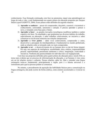 conhecimento. Essa formação continuada, com foco na autonomia, requer uma aprendizagem ao
longo de toda a vida, e está fundamentada nos quatro pilares da educação propostos por Jacques
Delors (apud GADOTTI, 2004). Esses pilares estão definidos da seguinte maneira:
         1) Aprender a conhecer – prazer de compreender, descobrir, construir e reconstruir o
            conhecimento, curiosidade, autonomia e atenção. É preciso aprender a pensar o
            novo, o tomando como base para o futuro.
         2) Aprender a fazer – as grandes inovações tecnológicas modificou também o caráter
            cognitivo do fazer. Na atualidade o que predomina nos diversos âmbitos do trabalho,
            especialmente na educação, é saber trabalhar coletivamente, ter iniciativa e saber
            comunicar-se de diversas maneiras nas relações interpessoais.
         3) Aprender a viver juntos – saber viver coletivamente, compreender o outro,
            desenvolver a percepção da interdependência é fundamental no mundo globalizado,
            onde as relações estão se tornando cada vez mais compactadas.
         4) Aprender a ser – o desenvolvimento do ser humano deve se dar de forma integral.
            Ou seja, nos aspectos da inteligência, sensibilidade, ética, estética, responsabilidade
            pessoal, espiritualidade, pensamento autônomo e crítico, imaginação, criatividade e
            iniciativas. Nenhuma das potencialidades do individuo deve ser negligenciada.
         Com base nas propostas definidas pelos quatro pilares da educação para o século XXI, se
torna mais evidente que no processo de informatização da educação, o ser humano é visto como
um ser de relações sociais e culturais. Nessas relações, saber ler, falar e entender uma língua
estrangeira torna-se fundamental, principalmente o inglês, pois é o idioma universal e o
instrumento pelo qual as pessoas podem se comunicar.
         No entanto, o procedimento de aquisição das habilidades básicas para a comunicação na
língua estrangeira, não pode ocorrer de forma estática, como estamos acostumados a vivenciar no
ms                                                                0
 