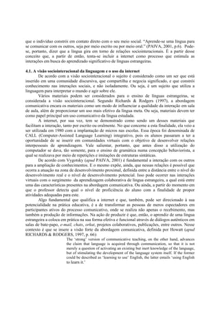que o indivíduo constrói em contato direto com o seu meio social. “Aprende-se uma língua para
se comunicar com os outros, seja por meio escrito ou por meio oral.” (PAIVA, 2001, p.6). Pode-
se, portanto, dizer que a língua gira em torno de relações sociointeracionais. É a partir desse
conceito que, a partir de então, tenta-se incluir a internet como processo que estimula as
interações em busca do aprendizado significativo de línguas estrangeiras.

4.1. A visão sociointeracional da linguagem e o uso da internet
        De acordo com a visão sociointeracional o sujeito é considerado como um ser que está
inserido em uma comunidade discursiva, que compartilha e negocia significado, e que constrói
conhecimento nas interações sociais, e não isoladamente. Ou seja, é um sujeito que utiliza a
linguagem para interpretar o mundo e agir sobre ele.
        Vários materiais podem ser considerados para o ensino de línguas estrangeiras, se
considerada a visão sociointeracional. Segundo Richards & Rodgers (1997), a abordagem
comunicativa encara os materiais como um modo de influenciar a qualidade da interação em sala
de aula, além de proporcionar um uso mais efetivo da língua meta. Ou seja, materiais devem ter
como papel principal um uso comunicativo da língua estudada.
        A internet, por sua vez, tem se demonstrado como sendo um desses materiais que
facilitam a interação, tanto por escrito ou oralmente. No que concerne a esta finalidade, ela veio a
ser utilizada em 1980 com a implantação de micros nas escolas. Essa época foi denominada de
CALL (Computer-Assisted Language Learning) integrativo, pois os alunos passaram a ter a
oportunidade de se inserir em comunidades virtuais com o objetivo de desenvolver relações
interpessoais de aprendizagem. Vale salientar, portanto, que antes disso a utilização do
computador se dava, tão somente, para o ensino de gramática numa concepção behaviorista, a
qual se realizava por meio de repetições e imitações de estruturas sintáticas.
        De acordo com Vygotsky (apud PAIVA, 2001) é fundamental a interação com os outros
para a ampliação de conhecimentos. E o mesmo expõe, ainda, que nessas relações é possível que
ocorra a atuação na zona de desenvolvimento proximal, definida entre a distância entre o nível do
desenvolvimento real e o nível de desenvolvimento potencial. Isso pode ocorrer nas interações
virtuais com o surgimento da aprendizagem colaborativa de língua estrangeira, a qual está entre
uma das características presentes na abordagem comunicativa. Ou ainda, a partir do momento em
que o professor detecta qual o nível de proficiência do aluno com a finalidade de propor
atividades adequadas para este.
        Algo fundamental que qualifica a internet e que, também, pode ser direcionado à sua
potencialidade na prática educativa, é a de transformar as pessoas de meros espectadores em
participantes ativos do processo comunicativo, onde se realiza não apenas o recebimento, mas
também a produção de informações. Na ação de produzir é que, então, o aprendiz de uma língua
estrangeira a coloca em prática na sua forma efetiva e funcional através de diálogos autênticos em
salas de bate-papo, e-mail, chats, orkut, projetos colaborativos, publicações, entre outros. Nesse
contexto é que se insere a visão forte da abordagem comunicativa, definida por Howatt (apud
RICHARDS & RODGERS, 1997, p. 66):
                        The ‘strong’ version of communicative teaching, on the other hand, advances
                        the claim that language is acquired through communication, so that it is not
                        merely a question of activating an existing but inert knowledge of the language,
                        but of stimulating the development of the language system itself. If the former
                        could be described as ‘learning to use’ English, the latter entails ‘using English
                        to learn it.’
 