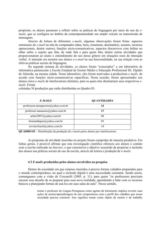 propósito, os alunos passaram a refletir sobre as práticas de linguagem por meio do uso de e-
mails, que se configura no âmbito da contemporaneidade um amplo veículo na transmissão de
mensagens.
        Através da leitura de diferentes e-mails, algumas observações foram feitas: aspectos
estruturais do e-mail na tela do computador (data, hora, remetente, destinatário, assunto, recursos
operacionais, dentre outros), funções sócio-comunicativas, aspectos discursivos com ênfase no
olhar sobre o sujeito que fala, de onde fala e para quem fala, dentre outras atividades que
proporcionaram ao aluno o entendimento do uso desse gênero em situações reais de interação
verbal. A intenção era mostrar aos alunos o e-mail na sua funcionalidade, na sua relação com as
efetivas práticas sociais de linguagem.
        Na segunda semana de atividades, os alunos foram “conectados” a um laboratório de
informática pertencente a Escola Estadual de Ensino Médio e Educação Profissional Dr. Elpídio
de Almeida, na mesma cidade. Neste laboratório, eles foram motivados a produzirem e-mails, de
acordo com funções sócio-comunicativas específicas. Nesta ocasião, foram apresentados aos
alunos cinco e-mails de interlocutores distintos, para os quais eles destinariam seus respectivos e-
mails. Foram
coletadas 54 produções que estão distribuídas no Quadro 03.


                 E-MAILS                                   QUANTIDADES
   professora.taniapereira@yahoo.com.br                            14
     professor.manasses@yahoo.com.br                               17
         arttur2007@yahoo.com.br                                   08
        fernanddapaz@yahoo.com.br                                  05
        revista.brasil@yahoo.com.br                                10
QUADRO 03 – Distribuição da produção de e-mails pelos alunos por interlocutores


       As propostas de atividade inseridas no projeto foram cumpridas de maneira produtiva. Em
linhas gerais, é possível afirmar que esta investigação científica ofereceu aos alunos o contato
com a escrita realizada na Internet, o que caracteriza o objetivo assumido de propiciar a inclusão
dos alunos nas práticas sociais de uso da escrita, através da leitura e produção de e-mails.


       4.3 E-mails produzidos pelos alunos envolvidos na pesquisa

       Dentro da sociedade em que estamos inseridos é preciso formar cidadãos preparados para
o mundo contemporâneo, no qual a inclusão digital é uma necessidade constante. Sendo assim,
comungamos com a visão de Coscarelli (2005, p. 31), para quem “os professores precisam
encarar esse desafio de se preparar para essa nova realidade, aprendendo a lidar com os recursos
básicos e planejando formas de usá-los em suas salas de aula”. Nesse sentido,

               tomar o professor de Língua Portuguesa como agente de letramento implica revestir suas
               ações de ensino/aprendizagem de um compromisso com o perfil dos cidadãos que nossa
               sociedade precisa construir. Isso significa tomar como objeto de ensino e de trabalho
 