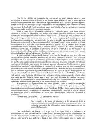 Para Xavier (2004), na Sociedade da Informação, da qual fazemos parte, é uma
necessidade a aprendizagem da leitura e da escrita no/do hipertexto para a nossa própria
sobrevivência, conhecendo suas características e peculiaridades. Não é possível, portanto, ignorá-
lo nem achar que ele irá ocupar o lugar de relevância do livro impresso, nem tampouco assumir
um adesismo deslumbrado (grifo nosso) que foge a uma atitude reflexiva e crítica sobre os reais
efeitos provocados pelo hipertexto em seus usuários.
        Ainda segundo Xavier (2004:171) o hipertexto é definido como “uma forma híbrida,
dinâmica e flexível de linguagem que dialoga com outras interfaces semióticas, adiciona e
acondiciona à sua superfície formas outras de textualidade”. De modo que nele, o sentido não é
depreendido apenas das palavras, mas também dos sons, imagens, gráficos, diagramas que
configuram perceptualmente a sua superfície. Ou seja, os sentidos são disponibilizados de uma
forma muito mais complexa do que numa superfície impressa. Contudo, como acontece na leitura
de qualquer texto, o hipertexto exige mais do que a mera decodificação de palavras, pois envolve
conhecimento prévio, inclusive sobre o assunto tratado, objetivos de leitura, estratégias e
habilidades específicas, do contrário, o leitor corre o risco de se perder na sua navegação ou de
construir um sentido não pretendido ou não esperado, perdendo seu foco de atenção com o acesso
disponibilizado por vários links da superfície hipertextual.
        A não-linearidade informacional, formada pela conexão dos vários links, tem sido uma
das características mais apontadas do hipertexto, ou seja, a construção do texto é feita de forma
não seqüencial, não hierárquica, diferente do que ocorre no texto impresso ou em outras mídias,
em que há uma seqüência pré-determinada pelo seu autor, isto é, há uma limitação inerente que
restringe as habilidades das pessoas em interagir com as informações. No hipertexto, o autor
disponibiliza “caminhos”, possibilidades de construção de sentidos, sem que haja uma seqüência
que deva ser necessariamente seguida, cuja responsabilidade é do leitor, daí este ser um co-autor,
pois os caminhos sugeridos no hipertexto são totalmente flexíveis e as opções de perspectivas do
usuário são múltiplas. O leitor, nesse caso também co-autor, tem a possibilidade de, em tempo
real, checar várias fontes de informação para só depois chegar a uma conclusão própria sobre
uma dada questão. Pode-se pensar que o leitor tem total liberdade de escolha, entretanto,
devemos levar em consideração que a disponibilização dos links é determinada pelo produtor do
hipertexto. Não se tratando, portanto, de um acesso ilimitado ou irrestrito.
        A organização do hipertexto em links entre palavras, idéias e fontes de informação
relacionadas entre si, tem instaurado novos modos de leitura possibilitados pelo processo rápido
de conexão entre as informações indicadas neles. Para Braga (2004), a forma como o hipertexto é
disponibilizado na tela e o acesso de forma rápida e não seqüencial “encoraja” o leitor a explorar
as informações com a possibilidade de haver uma aprendizagem “implícita, incidental e
contextual”.
        Também para Xavier (2004: 172), o hipertexto, em tese

                          Deve expandir os horizontes de expectativa e de surpresa do leitor a
                          patamares inimagináveis, multidimensionando a compreensão do leitor pela
                          exploração superlativa das informações, muitas delas inacessíveis sem os
                          recursos da hipermídia.

       Tais possibilidades do hipertexto é o que tem feito alguns teóricos a defenderem a
superioridade do texto eletrônico sobre o texto escrito, mesmo porque aquele tem desafiado os
modelos historicamente estabelecidos de produção e de compreensão de textos. Entretanto, o
próprio autor adverte que, embora as ligações para outros textos sejam uma novidade sem
 