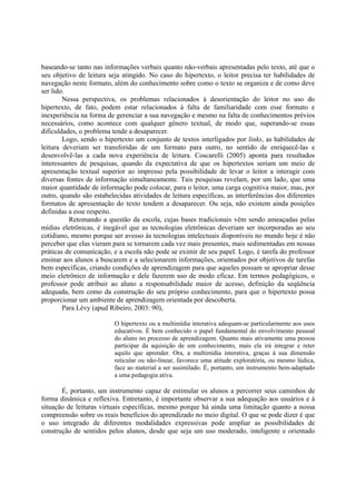 baseando-se tanto nas informações verbais quanto não-verbais apresentadas pelo texto, até que o
seu objetivo de leitura seja atingido. No caso do hipertexto, o leitor precisa ter habilidades de
navegação neste formato, além do conhecimento sobre como o texto se organiza e de como deve
ser lido.
        Nessa perspectiva, os problemas relacionados à desorientação do leitor no uso do
hipertexto, de fato, podem estar relacionados à falta de familiaridade com esse formato e
inexperiência na forma de gerenciar a sua navegação e mesmo na falta de conhecimentos prévios
necessários, como acontece com qualquer gênero textual, de modo que, superando-se essas
dificuldades, o problema tende a desaparecer.
        Logo, sendo o hipertexto um conjunto de textos interligados por links, as habilidades de
leitura deveriam ser transferidas de um formato para outro, no sentido de enriquecê-las e
desenvolvê-las a cada nova experiência de leitura. Coscarelli (2005) aponta para resultados
interessantes de pesquisas, quando da expectativa de que os hipertextos seriam um meio de
apresentação textual superior ao impresso pela possibilidade de levar o leitor a interagir com
diversas fontes de informação simultaneamente. Tais pesquisas revelam, por um lado, que uma
maior quantidade de informação pode colocar, para o leitor, uma carga cognitiva maior, mas, por
outro, quando são estabelecidas atividades de leitura específicas, as interferências dos diferentes
formatos de apresentação do texto tendem a desaparecer. Ou seja, não existem ainda posições
definidas a esse respeito.
          Retomando a questão da escola, cujas bases tradicionais vêm sendo ameaçadas pelas
mídias eletrônicas, é inegável que as tecnologias eletrônicas deveriam ser incorporadas ao seu
cotidiano, mesmo porque ser avesso às tecnologias intelectuais disponíveis no mundo hoje é não
perceber que elas vieram para se tornarem cada vez mais presentes, mais sedimentadas em nossas
práticas de comunicação, e a escola não pode se eximir de seu papel. Logo, é tarefa do professor
ensinar aos alunos a buscarem e a selecionarem informações, orientados por objetivos de tarefas
bem específicas, criando condições de aprendizagem para que aqueles possam se apropriar desse
meio eletrônico de informação e dele fazerem uso de modo eficaz. Em termos pedagógicos, o
professor pode atribuir ao aluno a responsabilidade maior de acesso, definição da seqüência
adequada, bem como da construção do seu próprio conhecimento, para que o hipertexto possa
proporcionar um ambiente de aprendizagem orientada por descoberta.
        Para Lévy (apud Ribeiro, 2003: 90),

                          O hipertexto ou a multimídia interativa adequam-se particularmente aos usos
                          educativos. É bem conhecido o papel fundamental do envolvimento pessoal
                          do aluno no processo de aprendizagem. Quanto mais ativamente uma pessoa
                          participar da aquisição de um conhecimento, mais ela irá integrar e reter
                          aquilo que aprender. Ora, a multimídia interativa, graças à sua dimensão
                          reticular ou não-linear, favorece uma atitude exploratória, ou mesmo lúdica,
                          face ao material a ser assimilado. É, portanto, um instrumento bem-adaptado
                          a uma pedagogia ativa.

       É, portanto, um instrumento capaz de estimular os alunos a percorrer seus caminhos de
forma dinâmica e reflexiva. Entretanto, é importante observar a sua adequação aos usuários e à
situação de leituras virtuais específicas, mesmo porque há ainda uma limitação quanto a nossa
compreensão sobre os reais benefícios do aprendizado no meio digital. O que se pode dizer é que
o uso integrado de diferentes modalidades expressivas pode ampliar as possibilidades de
construção de sentidos pelos alunos, desde que seja um uso moderado, inteligente e orientado
 