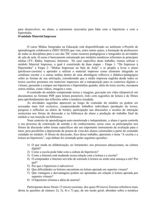 para desenvolver, no aluno, a autonomia necessária para lidar com o hipertexto e com a
hipermídia.
O módulo Material Impresso


        O curso Mídias Integradas na Educação está disponibilizado no ambiente e-Proinfo de
aprendizagem colaborativa (MEC/SEED) que visa, entre outras ações, a formação de professores
de todas as disciplinas para o uso das TIC como recursos pedagógicos e integrados às atividades
de sala de aula. O curso é basicamente estruturado por módulos temáticos referentes às principais
mídias (TV, Rádio, Impresso, Internet). No caso específico deste trabalho, iremos utilizar o
módulo Material Impresso, o qual é constituído de duas etapas – Etapa 1: “Do Impresso à
Hipermídia” e Etapa 2: “Mídias Impressas na Sala de Aula” e se propõe a levar o aluno
(professor-cursista) a aprender a utilizar o material impresso como elemento integrado ao
cotidiano escolar e a outras mídias dentro de uma abordagem reflexiva e didático-pedagógica
sobre as formas de sua utilização, considerando que a mídia impressa engloba desde todos os
textos escritos presentes em materiais impressos até a transposição para os contextos digitais e
virtuais, passando a compor um hipertexto e hipermídias quando, além do texto escrito, incorpora
outras mídias, como vídeos, imagens e sons.
        O conteúdo do módulo compreende textos e imagens, gravação em vídeo (disponível em
documentos no formato PDF para leitura posterior), links com sugestões de leitura e de filmes
para aprofundamento das reflexões sobre a temática estudada.
        As atividades sugeridas aparecem ao longo do conteúdo do módulo ou podem ser
acessadas num link exclusivo, compreendendo trabalhos individuais (produção de textos,
pesquisa e reflexões no diário de bordo), participação nas discussões e sessões de interação
assíncrona nos fóruns de discussão e na biblioteca do aluno e produção do trabalho final do
módulo e sua inserção na biblioteca.
        Num contexto de aprendizagem auto-monitorada e independente, o aluno é quem controla
o seu processo de construção de sentido e de conhecimento, nesse caso, as participações nos
fóruns de discussão sobre temas específicos são um importante instrumento de avaliação para o
tutor, pois possibilita a depreensão de pontos de vista dos alunos construídos a partir do conteúdo
estudado no módulo. O fórum de discussão, foco desse trabalho, apresenta o tema “A escrita e a
leitura no hipertexto”, cujo debate foi orientado pelas seguintes questões:

       1) O que muda na alfabetização, no letramento, nos processos educacionais, na cultura
          digital?
       2) Como a escola pode lidar com a cultura do hipertexto?
       3) Como a Internet está mudando nossa relação com a leitura e a escrita?
       4) O computador e Internet servirão de estímulo à leitura ou serão uma ameaça a ela? Por
          quê?
       5) Por que o hipertexto é subversivo/
       6) Que dificuldades os leitores encontram na leitura apoiada em suportes visuais?
       7) Que vantagens e desvantagens podem ser apontadas em relação à leitura apoiada por
          suportes virtuais?
       8) O hipertexto elimina a idéia de autoria?

        Participaram desse fórum 13 (treze) cursistas, dos quais 09 (nove) fizeram referência mais
direta às questões de número 2), 3), 4) e 7) que, de um modo geral, abordam sobre a temática
 
