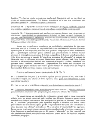 Intuitiva: P7 - A escola precisa aprender que a cultura do hipertexto é mais um ingrediente na
receita do ensino-aprendizagem. Pela Internet descobre-se até o que nem pensávamos que
queríamos aprender. (...) O hipertexto aguça a curiosidade.

Conexional: P8 - (o hipertexto) é um instrumento pedagógico eficaz para o indivíduo construir
seus sentidos e significar o mundo através de uma relação compartilhada, coletiva e social.

Acentrada: P9 – O hipertexto tem tornado amplo o espaço para a leitura e a escrita no contexto
educacional. A possibilidade de aprofundamento da leitura, de forma opcional, é algo que faz
dele uma fonte abrangente de informações. O avanço na leitura depende do interesse do leitor,
isto é, se ele tem a curiosidade aguçada tenderá a buscar mais informações através dos diversos
links que constituem o hipertexto.

        Vemos que os professores reconhecem as possibilidades pedagógicas do hipertexto,
entretanto, parecem se eximir de sua responsabilidade como mediadores do processo de ensino-
aprendizagem. A idéia subjacente parece ser a de que basta a exposição do aluno ao hipertexto
para a aprendizagem acontecer quando sabemos que, principalmente, os leitores novatos
precisam de orientação numa atividade de leitura, independente do formato textual apresentado.
Além disso, mesmo em se tratando de “uma fonte abrangente de informação”, a ausência de
hierarquia entre os diferentes segmentos hipertextuais, como sabemos, pode levar leitores
iniciantes a não conseguirem construir uma representação cognitiva coerente, levando-os a se
perderem nesse “labirinto” informacional. Compreende-se essa lacuna nas colocações dos
professores pela própria limitação tanto teórica quanto empírica dos estudos atuais em relação à
funcionalidade do hipertexto no processo ensino-aprendizagem.

       O aspecto multisensorial aparece nas seqüências de P4, P5 e P6:

P4 – (o hipertexto) veio para (...) incentivar aqueles que não gostam de ler, nem curtir a
maravilhosa viagem feita através do livro impresso, então quem sabe virtualmente o aluno
desperta para a leitura.

P5 - Uma vez que por si só, (o hipertexto) atrai a atenção do aluno por sua singularidade (...)

P6 - O hipertexto disponibiliza textos maravilhosos para leitura e escrita (...) devido a ludicidade
que encontramos em diversos sites apropriados para despertar o interesse das crianças.

         Tal aspecto parece ser, na opinião dos professores, o grande atrativo, o que exerce certa
sedução sobre os alunos, provocada pela interface das diferentes linguagens numa mesma
superfície com imagens, movimentos, sons, sobrepondo-se, por isso, ao impresso. Como coloca
P6, a “ludicidade” proporcionada pelo hipertexto desperta o interesse dos alunos, sendo
provavelmente por este mesmo aspecto que P4 vê a possibilidade de “quem sabe virtualmente o
aluno despertar para a leitura”, reiterado por P5 ao se referir à “singularidade” do hipertexto.
Parece que, no geral, admite-se que o aspecto multisensorial estimula, pelo menos visualmente, o
leitor. Importante a ressalva feita apenas por P6 quanto à “adequação”, um fator essencial, mas
não apontado nas demais participações dos professores quanto ao uso do hipertexto enquanto
instrumento pedagógico.
 