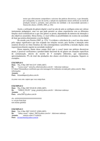 textos que efetivamente componham o universo das práticas discursivas, o que demanda,
                     por conseguinte, no caso da escrita, a adoção de expedientes menos artificiais na tarefa de
                     produção textual e, portanto, mais próximos da realidade e da necessidade (presente e
                     futura) dos alunos. (ASSIS, 2005, p. 236)

        Assim, a utilização do gênero digital e-mail na sala de aula se configura como um valioso
instrumento pedagógico, uma vez que pode permitir ao aluno experiências com as diferentes
funções sócio-comunicativas a que este gênero se presta, dependendo da natureza da interação e
dos objetivos assumidos. Dessa forma, o e-mail reflete as possibilidades de eventos da sociedade
de hoje que pratica diariamente a escrita digital.
        De acordo com Pereira (2007, p. 133), “é evidente a relevância do e-mail nos dias atuais
pelo espaço significativo que tem ocupado nas relações sociais, pois facilita a interação entre
usuários diversos no ritmo frenético da vida contemporânea e possibilita a inclusão digital, tema
inquestionavelmente urgente na sociedade moderna”.
        Dessa maneira, diante desse campo fértil que o e-mail insere nas práticas discursivas
atuais, é possível verificarmos a produtividade funcional de tal gênero em situações específicas
de comunicação, através do recorte de 5 exemplos diferentes, que representam,
aproximadamente, 9% do total das produções dos alunos envolvidos na pesquisa. Seguem os
exemplos.

EXEMPLO 1
Data: Thu, 8 Mar 2007 08:32:07 -0300 (ART)
De:     "cassia sousa" <priscila_roberio@yahoo.com.br> Adicionar endereço
O Yahoo! DomainKeys confirmou que esta mensagem foi realmente enviada pelo yahoo.com.br. Mais
informações
Assunto:        oi
Para: fernanddapaz@yahoo.com.br

oi,como voce esta espero que voce esteja bem


EXEMPLO 2
Data: Thu, 8 Mar 2007 09:40:50 -0300 (ART)
De:    "JORGE FELIX" <jorge_pirado@yahoo.com.br> Adicionar endereço
Assunto:      oi
Para: arttur2007@yahoo.com.br

ola oiiiiiiiiiiiiiiiiiiiiiiiiiiiiiiiiiiiiiiiiiiiiiiiiiiii
vc vai pra festa hoje
tem muitas gatinhas


EXEMPLO 3
Data: Tue, 6 Mar 2007 10:02:07 -0300 (ART)
De:    "edney sousa" <edney_2007@yahoo.com.br> Adicionar endereço
Assunto:       materia sobre a violência
Para: revista.brasil@yahoo.com.br
 