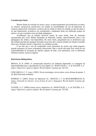 Considerações finais

       Mesmo diante da restrição no nosso corpus, os posicionamentos dos professores revelam,
no mínimo, perspectivas promissoras em relação às possibilidades de uso do hipertexto no
contexto educacional. Entretanto, ressalvas devem ainda ser feitas em relação ao tipo de aluno e
ao tipo hipertextual, levando-se em consideração a adequação deste aos diferentes grupos de
alunos e ao que se propõe como atividade pedagógica.
       Acreditamos que as atitudes positivas sejam, de certo modo, fruto da formação
oportunizada pelo curso Mídias Integradas na Educação voltado, especificamente, para o uso
pedagógico das mídias e das hipermídias. De outro modo, perguntamo-nos se professores que
não tenham passado por qualquer formação nessa área têm a mesma atitude em relação à inserção
desse novo formato textual, o hipertexto, no cotidiano escolar.
       É um fato que o uso do computador como ferramenta de ensino seja ainda pequeno,
quando pensamos no nosso contingente educacional. Mas a escola não pode ficar isenta de sua
responsabilidade de formação de sujeitos capazes de lidar, com autonomia, com os diferentes
formatos textuais, inclusive digitais.


Referências bibliográficas

BRAGA, D. B. (2004). A comunicação interativa em ambiente hipermídia: as vantagens da
hipermodalidade para o aprendizado no meio digital. In.: MASCUSCHI, L. A. & XAVIER, A. C.
(orgs.). Hipertexto e gêneros digitais. Rio de Janeiro: Lucerna, pp. 144-162.

COSCARELLI, C. V. (org.). (2003). Novas tecnologias, novos textos, novas formas de pensar. 2
ed. Belo Horizonte:Autêntica.

KOMESU, F. (2005). Pensar em hipertexto. In.: ARAÚJO, J. C. & BIASI-RODRIGUES, B.
(orgs.). Interação na internet: novas formas de usar a linguagem. Rio de Janeiro: Lucerna. pp.
87-108.

XAVIER, A. C. (2004) Leitura, texto e hipertexto. In.: MASCUSCHI, L. A. & XAVIER, A. C.
(orgs.). Hipertexto e gêneros digitais. Rio de Janeiro: Lucerna, pp. 170-180.
 