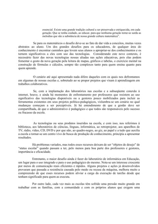 essencial. Existe uma grande tradição cultural a ser preservada e enriquecida, em cada
                   geração. Que se tenha cuidado, ao educar, para que nenhuma geração torne-se surda as
                   melodias que são a substância de nossa grande cultura matemática”.

           Se para os matemáticos o desafio deve-se ao fato de dar vida a conceitos, muitas vezes
abstratos ao aluno. Um dos grandes desafios para os educadores, de qualquer área do
conhecimento é encontrar caminhos que levem seus alunos a apropriar-se dos conhecimentos e os
tornem significativos a eles com uso das tecnologias. Considerando este novo contexto, é
necessário fazer das novas tecnologias nossas aliadas nas ações educativas, pois elas podem
fomentar o gosto da nova geração pela leitura de mapas, gráficos e tabelas, o exercício mental na
construção de fórmulas e cálculos, sempre tão complexos tanto para quem ensina quanto para
quem aprende.

            O cenário até aqui apresentado nada difere daqueles com os quais nos defrontamos
em algumas de nossas escolas e, sobretudo ao se propor projetos que visam à aprendizagem em
trabalhos colaborativos.

             Se, com a implantação dos laboratórios nas escolas e a subseqüente conexão à
internet, houve, e ainda há momentos de enfrentamento por professores que resistem ao uso
significativo das tecnologias disponíveis ou a gestores pouco mobilizados para incluir as
ferramentas existentes em seus projetos político-pedagógicos, vislumbra-se um cenário no qual
mudanças começam a ser perceptíveis. Já há entendimento de que a gestão deve ser
compartilhada, de que o administrativo é pedagógico e que todos são responsáveis pelo sucesso
ou fracasso da escola.


             As tecnologias ou seus produtos inseridos na escola, e com isso, nos referimos à
biblioteca, aos laboratórios de ciências, línguas, informática, ao retroprojetor, aos aparelhos de
TV, rádio, vídeo, CD, DVD e por que não, ao quadro-negro, ao giz, ao papel e a tudo que auxilia
a escola a tornar-se um centro vivo de busca de produção de conhecimento, principia a apresentar
resultados.

           Há problemas variados, mas todos esses recursos deixam de ser “objetos de desejo” de
“status escolar” quando passam a ter, pelo menos para boa parte dos professores e gestores,
importância e eficacidade.

          Entretanto, o maior desafio ainda é fazer do laboratório de informática em Educação,
um lugar para o uso integrado e para o uso pedagógico do mesmo. Nota-se um interesse crescente
por meios de comunicação reais eficientes e rápidos. Alguns projetos e ações já desenvolvidos
provaram que passada a resistência causada pelo medo ou recusa da máquina, melhora muito a
compreensão de que esses recursos podem aliviar a carga da execução de tarefas desde que
tenham significado para quem as executa.

           Por outro lado, cada vez mais as escolas têm sofrido uma pressão muito grande em
trabalhar com as famílias, com a comunidade e com os próprios alunos que exigem uma
 