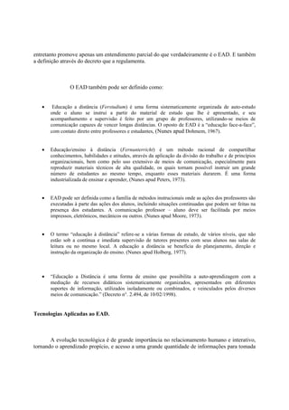 entretanto promove apenas um entendimento parcial do que verdadeiramente é o EAD. E também
a definição através do decreto que a regulamenta.



                O EAD também pode ser definido como:


   •    Educação a distância (Ferstudium) é uma forma sistematicamente organizada de auto-estudo
       onde o aluno se instrui a partir do material de estudo que lhe é apresentado, e seu
       acompanhamento e supervisão é feito por um grupo de professores, utilizando-se meios de
       comunicação capazes de vencer longas distâncias. O oposto de EAD é a “educação face-a-face”,
       com contato direto entre professores e estudantes, (Nunes apud Dohmem, 1967).


   •   Educação/ensino à distância (Fernunterricht) é um método racional de compartilhar
       conhecimentos, habilidades e atitudes, através da aplicação da divisão do trabalho e de princípios
       organizacionais, bem como pelo uso extensivo de meios de comunicação, especialmente para
       reproduzir materiais técnicos de alta qualidade, os quais tornam possível instruir um grande
       número de estudantes ao mesmo tempo, enquanto esses materiais durarem. É uma forma
       industrializada de ensinar e aprender, (Nunes apud Peters, 1973).


   •   EAD pode ser definida como a família de métodos instrucionais onde as ações dos professores são
       executadas à parte das ações dos alunos, incluindo situações continuadas que podem ser feitas na
       presença dos estudantes. A comunicação professor – aluno deve ser facilitada por meios
       impressos, eletrônicos, mecânicos ou outros. (Nunes apud Moore, 1973).


   •   O termo “educação à distância” refere-se a várias formas de estudo, de vários níveis, que não
       estão sob a contínua e imediata supervisão de tutores presentes com seus alunos nas salas de
       leitura ou no mesmo local. A educação a distância se beneficia do planejamento, direção e
       instrução da organização do ensino. (Nunes apud Holberg, 1977).



   •   “Educação a Distância é uma forma de ensino que possibilita a auto-aprendizagem com a
       mediação de recursos didáticos sistematicamente organizados, apresentados em diferentes
       suportes de informação, utilizados isoladamente ou combinados, e veinculados pelos diversos
       meios de comunicação.” (Decreto n°. 2.494, de 10/02/1998).


Tecnologias Aplicadas ao EAD.



       A evolução tecnológica é de grande importância no relacionamento humano e interativo,
tornando o aprendizado propício, e acesso a uma grande quantidade de informações para tomada
 