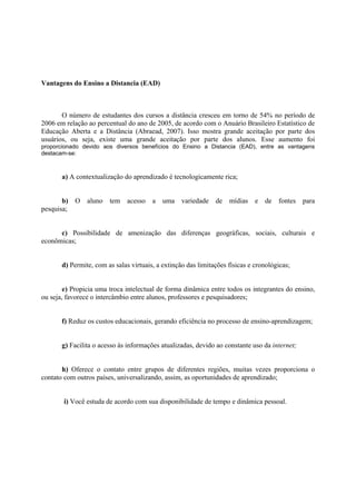 Vantagens do Ensino a Distancia (EAD)



       O número de estudantes dos cursos a distância cresceu em torno de 54% no período de
2006 em relação ao percentual do ano de 2005, de acordo com o Anuário Brasileiro Estatístico de
Educação Aberta e a Distância (Abraead, 2007). Isso mostra grande aceitação por parte dos
usuários, ou seja, existe uma grande aceitação por parte dos alunos. Esse aumento foi
proporcionado devido aos diversos benefícios do Ensino a Distancia (EAD), entre as vantagens
destacam-se:



       a) A contextualização do aprendizado é tecnologicamente rica;


       b)   O   aluno   tem acesso      a   uma    variedade   de   mídias    e   de   fontes   para
pesquisa;


      c) Possibilidade de amenização das diferenças geográficas, sociais, culturais e
econômicas;


       d) Permite, com as salas virtuais, a extinção das limitações físicas e cronológicas;


        e) Propicia uma troca intelectual de forma dinâmica entre todos os integrantes do ensino,
ou seja, favorece o intercâmbio entre alunos, professores e pesquisadores;


       f) Reduz os custos educacionais, gerando eficiência no processo de ensino-aprendizagem;


       g) Facilita o acesso às informações atualizadas, devido ao constante uso da internet;


       h) Oferece o contato entre grupos de diferentes regiões, muitas vezes proporciona o
contato com outros países, universalizando, assim, as oportunidades de aprendizado;


        i) Você estuda de acordo com sua disponibilidade de tempo e dinâmica pessoal.
 