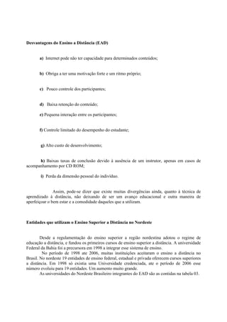 Desvantagens do Ensino a Distância (EAD)


       a) Internet pode não ter capacidade para determinados conteúdos;


       b) Obriga a ter uma motivação forte e um ritmo próprio;


       c) Pouco controle dos participantes;


       d) Baixa retenção do conteúdo;

       e) Pequena interação entre os participantes;


       f) Controle limitado do desempenho do estudante;


        g) Alto custo de desenvolvimento;


      h) Baixas taxas de conclusão devido à ausência de um instrutor, apenas em casos de
acompanhamento por CD ROM;

        i) Perda da dimensão pessoal do indivíduo.


               Assim, pode-se dizer que existe muitas divergências ainda, quanto à técnica de
aprendizado à distância, não deixando de ser um avanço educacional e outra maneira de
aperfeiçoar o bem estar e a comodidade daqueles que a utilizam.



Entidades que utilizam o Ensino Superior a Distância no Nordeste


        Desde a regulamentação do ensino superior a região nordestina adotou o regime de
educação a distância, e fundou os primeiros cursos de ensino superior a distância. A universidade
Federal da Bahia foi a precursora em 1998 a integrar esse sistema de ensino.
         No período de 1998 ate 2006, muitas instituições aceitaram o ensino a distância no
Brasil. No nordeste 19 entidades de ensino federal, estadual e privada oferecem cursos superiores
a distância. Em 1998 só existia uma Universidade credenciada, ate o período de 2006 esse
número evoluiu para 19 entidades. Um aumento muito grande.
        As universidades do Nordeste Brasileiro integrantes do EAD são as contidas na tabela 03.
 