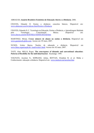 ABRAEAD, Anuário Brasileiro Estatístico de Educação Aberta e a Distância. 2006.

CHAVES, Eduardo O. Ensino a distância: conceitos               básicos.   Disponível   em:
www.edutecnet.com.br/edconc.htm#Ensino a Distância

CHAVES, Eduardo O. C. Tecnologia na Educação, Ensino a Distância, e Aprendizagem Mediada
pela       Tecnologia:       Conceituação          Básica.          Disponível       em:
www.chaves.com.br/TEXTSELF/EDTECH/EAD.htm

MARTINEZ, Mirian. Cresce número de alunos no ensino a distância. Disponível em
www.gazetaweb.globo.com. Acesso em: 05 maio, 2007.

NUNES, Ivônio Barros. Noções de educação a distância.                     Disponível   em
www.ibase.organização.br/~ined/ivonio1.html. Acesso em: 02 maio, 2007.

TAITI, Alan. MILLS, Roger. The convergence of distande and conventional education:
Patterns of flexibility for the individual learner. Routledge: 1999.

VOLPATO, Arceloni N., SOPRANO, Arlete, BOTTAN, Elizabete R. et al. Mídia e
Conhecimento: educação a distância. Disponível em : www.intelecto.net/arceloni.htm
 