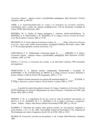 Letramento Digital – aspectos sociais e possibilidades pedagógicas. Belo Horizonte: CEALE;
Autêntica, 2005. p. 209-239.

ASSIS, J. A. Explicitude/Implicitude no e-mail e na mensagem em secretária eletrônica:
contribuições para o estudo das relações oralidade/escrita. Tese de Doutorado, Faculdade de
Letras, UFMG, Belo Horizonte, 2002.

BEZERRA, M. A. Ensino de língua portuguesa e contextos teórico-metodológicos. In:
DIONÍSIO, A. P.; MACHADO, A. R.; BEZERRA, M. A. (Orgs.). Gêneros Textuais & Ensino.
4. ed. Rio de Janeiro: Lucerna, 2005. p. 37-46.

BRANDÃO, H. N. Texto, gêneros do discurso e ensino. In: ______. (Org.). Gêneros do discurso
na escola – mito, conto, cordel, discurso político, divulgação científica. São Paulo: Cortez, 2000.
p. 17-45. (Coleção aprender e ensinar com textos; v.5).


COSCARELLI, C. V. Alfabetização e letramento digital. In: ______; RIBEIRO, A. E. (Orgs.).
Letramento Digital – aspectos sociais e possibilidades pedagógicas. Belo Horizonte: CEALE;
Autêntica, 2005. p 25-40.

KOCH, I. V. O texto e a construção dos sentidos. 2. ed. São Paulo: Contexto, 1998. (Caminhos
da Lingüística).


MARCUSCHI, L. A. Gêneros textuais: configuração, dinamicidade e circulação. In:
KARWOSKI, A. M.; GAYDECZKA, B.; BRITO, K. S. (Orgs.) Gêneros Textuais: Reflexões e
Ensino. Palmas e União da Vitória, PR: Kaygangue, 2005. p. 17-33.

______. Gêneros textuais emergentes no contexto da tecnologia digital. In: ______; XAVIER, A.
C. (Orgs.). Hipertexto e gêneros digitais. Rio de Janeiro: Lucerna, 2004. p. 13-67.


______. A questão do suporte dos gêneros textuais. In: Língua, Lingüística & Literatura. Revista
da Pós-Graduação em Letras do Departamento de Letras Clássicas e Vernáculas da UFPB. João
Pessoa: Idéia, 2003, p. 09-40.


PEREIRA, T. M. A. A importância do uso do e-mail na visão do professor universitário. In:
SILVA, A. P. D.; ALMEIDA, M. L. L.; ARANHA, S. D. G. (Orgs.). Literatura e Lingüística:
Teoria – Análise – Prática. João Pessoa: Editora Universitária/UFPB, 2007. p. 130-141.

RAMIRES, V. Panorama dos estudos sobre gêneros textuais. In: Investigações: lingüística e
teoria literária. v.18, n. 2, Jul., 2005. Universidade Federal de Pernambuco. CAC. Programa de
Pós-Graduação em Letras e Lingüística. Recife: Ed. da UFPE, 2006. p. 39-67.

SOARES, M. Letramento: um tema em três gêneros. 2. ed. 5 reimpr. Belo Horizonte: Autêntica,
2002.
 