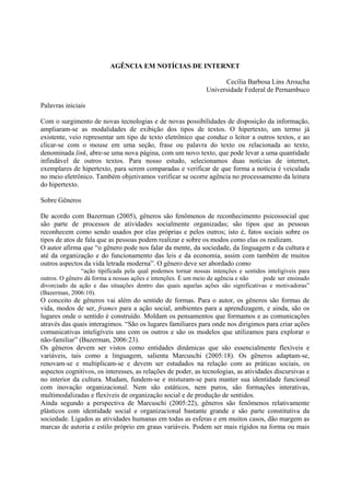 AGÊNCIA EM NOTÍCIAS DE INTERNET

                                                                    Cecília Barbosa Lins Aroucha
                                                              Universidade Federal de Pernambuco

Palavras iniciais

Com o surgimento de novas tecnologias e de novas possibilidades de disposição da informação,
ampliaram-se as modalidades de exibição dos tipos de textos. O hipertexto, um termo já
existente, veio representar um tipo de texto eletrônico que conduz o leitor a outros textos, e ao
clicar-se com o mouse em uma seção, frase ou palavra do texto ou relacionada ao texto,
denominada link, abre-se uma nova página, com um novo texto, que pode levar a uma quantidade
infindável de outros textos. Para nosso estudo, selecionamos duas notícias de internet,
exemplares de hipertexto, para serem comparadas e verificar de que forma a notícia é veiculada
no meio eletrônico. Também objetivamos verificar se ocorre agência no processamento da leitura
do hipertexto.

Sobre Gêneros

De acordo com Bazerman (2005), gêneros são fenômenos de reconhecimento psicossocial que
são parte de processos de atividades socialmente organizadas; são tipos que as pessoas
reconhecem como sendo usados por elas próprias e pelos outros; isto é, fatos sociais sobre os
tipos de atos de fala que as pessoas podem realizar e sobre os modos como elas os realizam.
O autor afirma que “o gênero pode nos falar da mente, da sociedade, da linguagem e da cultura e
até da organização e do funcionamento das leis e da economia, assim com também de muitos
outros aspectos da vida letrada moderna”. O gênero deve ser abordado como
               “ação tipificada pela qual podemos tornar nossas intenções e sentidos inteligíveis para
outros. O gênero dá forma a nossas ações e intenções. É um meio de agência e não   pode ser ensinado
divorciado da ação e das situações dentro das quais aquelas ações são significativas e motivadoras”
(Bazerman, 2006:10).
O conceito de gêneros vai além do sentido de formas. Para o autor, os gêneros são formas de
vida, modos de ser, frames para a ação social, ambientes para a aprendizagem, e ainda, são os
lugares onde o sentido é construído. Moldam os pensamentos que formamos e as comunicações
através das quais interagimos. “São os lugares familiares para onde nos dirigimos para criar ações
comunicativas inteligíveis uns com os outros e são os modelos que utilizamos para explorar o
não-familiar” (Bazerman, 2006:23).
Os gêneros devem ser vistos como entidades dinâmicas que são essencialmente flexíveis e
variáveis, tais como a linguagem, salienta Marcuschi (2005:18). Os gêneros adaptam-se,
renovam-se e multiplicam-se e devem ser estudados na relação com as práticas sociais, os
aspectos cognitivos, os interesses, as relações de poder, as tecnologias, as atividades discursivas e
no interior da cultura. Mudam, fundem-se e misturam-se para manter sua identidade funcional
com inovação organizacional. Nem são estáticos, nem puros, são formações interativas,
multimodalizadas e flexíveis de organização social e de produção de sentidos.
Ainda segundo a perspectiva de Marcuschi (2005:22), gêneros são fenômenos relativamente
plásticos com identidade social e organizacional bastante grande e são parte constitutiva da
sociedade. Ligados as atividades humanas em todas as esferas e em muitos casos, dão margem as
marcas de autoria e estilo próprio em graus variáveis. Podem ser mais rígidos na forma ou mais
 