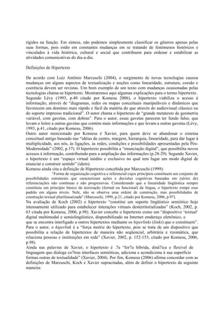 rígidos na função. Em síntese, não podemos simplesmente classificar os gêneros apenas pelas
suas formas, pois estão em constantes mudanças em se tratando de fenômenos históricos e
vinculados à vida histórica, cultural e social que contribuem para ordenar e estabilizar as
atividades comunicativas do dia-a-dia.

Definições de Hipertexto

De acordo com Luiz Antônio Marcuschi (2004), o surgimento de novas tecnologias causou
mudanças em alguns aspectos de textualização e noções como linearidade, estrutura, coesão e
coerência devem ser revistas. Um bom exemplo de um texto com mudanças ocasionadas pelas
tecnologias chama-se hipertexto. Mostraremos aqui algumas explicações para o termo hipertexto.
Segundo Lévy (1993, p.40 citado por Komesu 2006), o hipertexto viabiliza o acesso à
informação, através de “diagramas, redes ou mapas conceituais manipuláveis e dinâmicos que
favorecem um domínio mais rápido e fácil da matéria do que através do audiovisual clássico ou
do suporte impresso tradicional”. O autor chama o hipertexto de “grande metatexto de geometria
variável, com gavetas, com dobras”. Para o autor, essas gavetas parecem ter fundo falso, que
levam o leitor a outras gavetas que contém mais informações e que levam a outras gavetas (Lévy,
1993, p.41, citado por Komesu, 2006).
Outro autor mencionado por Komesu é Xavier, para quem deve se abandonar o sistema
conceitual antigo baseado nas “idéias de centro, margem, hierarquia, linearidade, para dar lugar à
multiplicidade, aos nós, às ligações, às redes, condições e possibilidades apresentadas pela Pós-
Modernidade” (2002, p.37). O hipertexto possibilita a “enunciação digital”, que possibilita novos
acessos à informação, contribuindo para a ampliação das informações (p.28-29). Segundo Xavier,
o hipertexto é um “espaço virtual inédito e exclusivo no qual tem lugar um modo digital de
enunciar e construir sentido” (idem).
Komesu ainda cita a definição de Hipertexto concebida por Marcuschi (1999):
                “Forma de organização cognitiva e referencial cujos princípios constituem um conjunto de
possibilidades estruturais que caracterizam ações e decisões cognitivas baseadas em (séries de)
referenciações não contínuas e não progressivas. Considerando que a linearidade lingüística sempre
constituiu um princípio básico da teorização (formal ou funcional) da língua, o hipertexto rompe esse
padrão em alguns níveis. Nele, não se observa uma ordem de construção, mas possibilidades de
construção textual plurilinearizada” (Marcuschi, 1999, p.21, citado por Komesu, 2006, p.97).
Na avaliação de Koch (2002) o hipertexto “constitui um suporte lingüístico semiótico hoje
intensamente utilizado para estabelecer interações virtuais desterritorializadas” (Koch, 2002, p.
63 citada por Komesu, 2006, p.98). Xavier concebe o hipertexto como um “dispositivo ‘textual’
digital multimodal e semiolingüístico, disponibilizado na Internet emdereço eletrônico, e
que se encontra interligado a outros hipertextos mediante os hiperlinks (links) que o constituem”.
Para o autor, o hiperlink é a “força motriz do hipertexto, pois se trata de um dispositivo que
possibilita a relação de hipertextos de maneira não seqüencial, arbitrária e rizomática, que
relaciona pessoas e instituições em rede” (Xavier, 2002, p. 152-153, citado por Komesu, 2006,
p.98).
Ainda nas palavras de Xavier, o hipertexto é .7a “for7a híbrida, dinâ7ica e flexível de
linguagem que dialoga co7tras interfaces semióticas, adiciona e acondiciona à sua superfície
formas outras de textualidade” (Xavier, 2004). Por fim, Komesu (2006) afirma concordar com as
definições de Marcuschi, Koch e Xavier supracitadas, além de definir o hipertexto da seguinte
maneira:
 