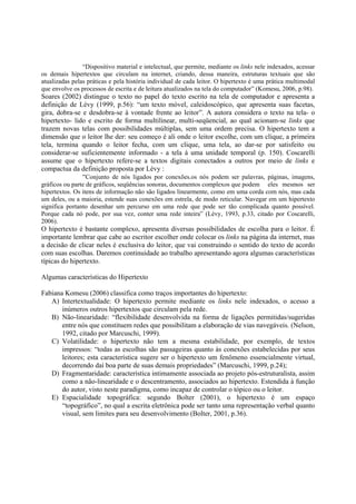 “Dispositivo material e intelectual, que permite, mediante os links nele indexados, acessar
os demais hipertextos que circulam na internet, criando, dessa maneira, estruturas textuais que são
atualizadas pelas práticas e pela história individual de cada leitor. O hipertexto é uma prática multimodal
que envolve os processos de escrita e de leitura atualizados na tela do computador” (Komesu, 2006, p.98).
Soares (2002) distingue o texto no papel do texto escrito na tela de computador e apresenta a
definição de Lévy (1999, p.56): “um texto móvel, caleidoscópico, que apresenta suas facetas,
gira, dobra-se e desdobra-se à vontade frente ao leitor”. A autora considera o texto na tela- o
hipertexto- lido e escrito de forma multilinear, multi-seqüencial, ao qual acionam-se links que
trazem novas telas com possibilidades múltiplas, sem uma ordem precisa. O hipertexto tem a
dimensão que o leitor lhe der: seu começo é ali onde o leitor escolhe, com um clique, a primeira
tela, termina quando o leitor fecha, com um clique, uma tela, ao dar-se por satisfeito ou
considerar-se suficientemente informado - a tela á uma unidade temporal (p. 150). Coscarelli
assume que o hipertexto refere-se a textos digitais conectados a outros por meio de links e
compactua da definição proposta por Lévy :
               “Conjunto de nós ligados por conexões.os nós podem ser palavras, páginas, imagens,
gráficos ou parte de gráficos, seqüências sonoras, documentos complexos que podem eles mesmos ser
hipertextos. Os itens de informação não são ligados linearmente, como em uma corda com nós, mas cada
um deles, ou a maioria, estende suas conexões em estrela, de modo reticular. Navegar em um hipertexto
significa portanto desenhar um percurso em uma rede que pode ser tão complicada quanto possível.
Porque cada nó pode, por sua vez, conter uma rede inteira” (Lévy, 1993, p.33, citado por Coscarelli,
2006).
O hipertexto é bastante complexo, apresenta diversas possibilidades de escolha para o leitor. É
importante lembrar que cabe ao escritor escolher onde colocar os links na página da internet, mas
a decisão de clicar neles é exclusiva do leitor, que vai construindo o sentido do texto de acordo
com suas escolhas. Daremos continuidade ao trabalho apresentando agora algumas características
típicas do hipertexto.

Algumas características do Hipertexto

Fabiana Komesu (2006) classifica como traços importantes do hipertexto:
   A) Intertextualidade: O hipertexto permite mediante os links nele indexados, o acesso a
       inúmeros outros hipertextos que circulam pela rede.
   B) Não-linearidade: “flexibilidade desenvolvida na forma de ligações permitidas/sugeridas
       entre nós que constituem redes que possibilitam a elaboração de vias navegáveis. (Nelson,
       1992, citado por Marcuschi, 1999).
   C) Volatilidade: o hipertexto não tem a mesma estabilidade, por exemplo, de textos
       impressos: “todas as escolhas são passageiras quanto às conexões estabelecidas por seus
       leitores; esta característica sugere ser o hipertexto um fenômeno essencialmente virtual,
       decorrendo daí boa parte de suas demais propriedades” (Marcuschi, 1999, p.24);
   D) Fragmentaridade: característica intimamente associada ao projeto pós-estruturalista, assim
       como a não-linearidade e o descentramento, associados ao hipertexto. Estendida à função
       do autor, visto neste paradigma, como incapaz de controlar o tópico ou o leitor.
   E) Espacialidade topográfica: segundo Bolter (2001), o hipertexto é um espaço
       “topográfico”, no qual a escrita eletrônica pode ser tanto uma representação verbal quanto
       visual, sem limites para seu desenvolvimento (Bolter, 2001, p.36).
 