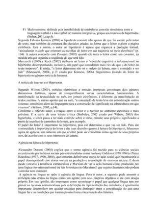 F) Multissemiose: definida pela possibilidade de estabelecer conexão simultânea entre a
        linguagem verbal e a não-verbal de maneira integrativa, graças aos recursos da hipermídia
        (Bolter, 2001, cap.4).
Segundo Fabiana Komesu (2006) o hipertexto consiste não apenas do que foi escrito pelo autor
do texto, mas também da estrutura das decisões criadas de forma que o leitor explore a página
eletrônica. Para a autora, o autor do hipertexto é aquele que organiza a produção textual,
“assinalando os links que orientam as escolhas do leitor em sua trajetória no meio eletrônico” (p.
104). A autora concorda com Possenti (2002) quando ele trata o leitor como um co-autor, na
medida em que organiza a seqüência do que será lido.
Marcuschi (1999) e Koch (2002) atribuem ao leitor o “controle cognitivo e informacional no
hipertexto, desempenhando, inclusive, um papel que consideram mais rico do que o do leitor do
texto impresso”. E ainda, “o leitor determina não só a ordem da leitura, mas o conteúdo a ser
lido” (Marcuschi, 2000c, p.13 citado por Komesu, 2006). Seguiremos falando do leitor do
hipertexto no gênero notícia de Internet.

A notícia de internet e o Hipertexto

Segundo Wilson (2005), notícias eletrônicas e notícias impressas constituem dois gêneros
discursivos distintos, apesar de compartilharem várias características fundamentais. A
manifestação da textualidade na web, em jornais eletrônicos, é diferente da manifestação de
textos escritos. A autora aponta que na web, “a concepção de texto leva em consideração outros
sistemas semióticos além da linguagem para a construção de significado na cibercultura em que
vivemos”. (Wilson, 2005, p.14).
Conforme o referido autor, a relação entre o leitor e o escritor no ambiente eletrônico é mais
próxima. E a partir de uma leitura crítica (Burbules, 2002 citado por Wilson, 2005) dos
hyperlinks, o leitor passa a ter mais controle sobre o texto, criando seus próprios significados a
partir de escolhas de caminhos de leitura, por exemplo.
O papel do leitor é importante no hipertexto, pois ele determina o que vai ser lido. Para dar
continuidade à importância do leitor e das suas decisões quanto à leitura do hipertexto, falaremos
agora de agência, um conceito em que o leitor pode ser concebido como agente de seus próprios
atos, de acordo com os seus interesses de leitura.

Agência na leitura do hipertexto

Alessandro Duranti (2004) explica que o termo agência foi trazido para as ciências sociais
recentemente por teóricos sociais pós-estruturalistas como Anthony Giddens (1979,1984) e Pierre
Bourdieu (1977, 1990, 2000), que tentaram definir uma teoria de ação social que reconheceria o
papel desempenhado por atores sociais na produção e reprodução de sistemas sociais. E deste
modo venceria a tendência estruturalista e Marxista de ver a ação humana como produzida por
uma lógica (no estruturalismo) ou leis históricas (no Marxismo) que sujeitos humanos não podem
controlar nem entender.
 A agência na língua se opõe à agência da língua. Para o autor, a segunda pode assumir a
reificação não crítica da língua como um agente com seus próprios objetivos e até com desejo
próprio. Em sua opinião, tão importante como reconhecer o papel que qualquer língua tem por
prover os recursos comunicativos para a definição da representação das realidades, é igualmente
importante desenvolver um quadro analítico para distinguir entre a conceituação do que uma
língua faz e as condições que tornam possível uma conceituação dos falantes.
 