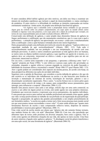 O autor considera difícil definir agência por dois motivos, um deles nos força a examinar um
número de resultados espinhosos que incluem o papel da intencionalidade e o status ontológico
da semântica. O outro motivo é a dificuldade de combinar as intuições expressadas em teorias
estritamente semânticas. Ainda assim, ele propõe uma definição funcional de agência:
                “(1) Agência aqui é entendida como a propriedade dessas entidades (i) que possuem
algum grau de controle sobre seu próprio comportamento, (ii) cujas ações no mundo afetam outras
entidades (e algumas vezes elas próprias), e (iii) cujas ações são o objeto de avaliação (por exemplo, em
termos de suas responsabilidades para um dado resultado) (Duranti, 2004:453).”
Conservando esta definição de agência, o autor propõe duas dimensões básicas de agência na
língua: performance e codificação, que são mutuamente constitutivas, que é o caso com o qual a
performance – a atuação de agência, sua aproximação, seu avanço - conta com e simultaneamente
afeta a codificação- como a ação humana é retratada através dos meios lingüísticos.
Outra pesquisadora propôs uma definição provisória do conceito de agência: “Agência refere-se à
capacidade mediada de agir socioculturalmente” (Ahearn, 2001: 112). Toda ação é
socioculturalmente mediada, em sua produção e em sua interpretação, de acordo com essa
definição provisória. A autora e outros estudiosos questionam se toda agência deve ser humana,
se outros seres ou objetos também exercem agência, o que significa ser agente de si mesmo, se a
agência deve ser consciente, intencional ou efetiva e ainda, o que significa para um ato ser
consciente, intencional ou efetivo?
Em seu texto, a autora tenta responder a tais perguntas, e apresenta a diferença entre “ator” e
“agente” proposta por Karp (1986): “o ator refere-se à pessoa cujas ações são governadas ou
orientadas, enquanto o agente refere-se à pessoa engajada no exercício do poder buscando a
habilidade de ocasionar efeitos e reconstituir o mundo” (Karp 1986:137 apud Ahearn 2001: 113).
Ator e agente podem ser considerados dois aspectos da mesma pessoa, de acordo com Karp, ou
duas perspectivas diferentes nas ações de um dado indivíduo.
Seguimos com a opinião de Bazerman, que considera a escrita imbuída de agência e diz que ela
não existiria se os indivíduos não trabalhassem na escrita e se não houvesse uma história de
invenção e manutenção de sistemas de escrita, tecnologias de inscrição, gêneros e uso e
disseminação socialmente organizados. Para o autor, “a escrita fornece-nos os meios pelos quais
alcançamos outros através do tempo e do espaço, para compartilhar nossos pensamentos, para
interagir, para influenciar e cooperar” (Bazerman, 2006:11,12).
Quando uma pessoa escreve uma carta a um amigo, solicita algo em uma carta comercial, ou
escreve a um editor de algum jornal ou revista, está sendo agente nos seus próprios interesses.
Estudantes que escrevem ensaios e expressam seus novos pensamentos, são agentes individuais.
E uma pessoa que escreve para realizar um trabalho profissional está atuando como agente, ganha
sua vida e avança positivamente no trabalho de sua profissão ou da organização da qual participa.
Segundo o pesquisador, da agência das grandes personalidades a um simples preenchimento de
um formulário médico, “a escrita nos ajuda a tornar real e forte nossa presença num mundo social
em que asseveramos nossas necessidades e nosso valor”. O autor ainda afirma que “quanto mais
ferramentas flexíveis de escrita e mais compreensão reflexiva temos, dispomos de maiores
possibilidades e recursos para agência” (Bazerman, 2006: 13..
Uma visão social da escrita mostra aos alunos que “gêneros não são somente formas textuais,
mas também formas de vida e de ação” (Bazerman, 2006:18). Com isso, eles perceberão que
diferentes tipos de textos estão presentes em diversas situações, bem como a agência. Eles se
verão como agentes em diferentes situações da sua vida, não apenas no meio escolar. Uma frase
do autor sintetiza a ligação entre agência e gêneros: “A abordagem social de gênero transforma-o
em uma ação social, em uma ferramenta de agência”. (Bazerman 2006:19).
 