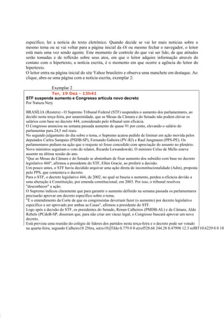 específico, ler a notícia do texto eletrônico. Quando decide se vai ler mais notícias sobre o
mesmo tema ou se vai voltar para a página inicial da Oi ou mesmo fechar o navegador, o leitor
está mais uma vez sendo agente. Este momento de controle do que vai ser lido, de que atitudes
serão tomadas e de reflexão sobre seus atos, em que o leitor adquire informação através do
contato com o hipertexto, a notícia escrita, é o momento em que ocorre a agência do leitor do
hipertexto.
O leitor entra na página inicial do site Yahoo brasileiro e observa uma manchete em destaque. Ao
clique, abre-se uma página com a notícia escrita, exemplar 2:

               Exemplar 2
              Ter, 19 Dez - 13h41
STF suspende aumento e Congresso articula novo decreto
Por Natuza Nery

BRASÍLIA (Reuters) - O Supremo Tribunal Federal (STF) suspendeu o aumento dos parlamentares, ao
decidir nesta terça-feira, por unanimidade, que as Mesas da Câmara e do Senado não podem elevar os
salários com base no decreto 444, considerado pelo tribunal sem eficácia.
O Congresso anunciou na semana passada aumento de quase 91 por cento, elevando o salário do
parlamentar para 24,5 mil reais.
No segundo julgamento do dia sobre o tema, o Supremo acatou pedido de liminar em ação movida pelos
deputados Carlos Sampaio (PSDB-SP), Fernando Gabeira (PV-RJ) e Raul Jungmann (PPS-PE). Os
parlamentares pediam na ação que o reajuste só fosse concedido com apreciação do assunto no plenário.
Nove ministros seguiram o voto do relator, Ricardo Lewandowski. O ministro Celso de Mello esteve
ausente na última sessão do ano.
"Que as Mesas da Câmara e do Senado se abstenham de fixar aumento dos subsídio com base no decreto
legislativo 444", afirmou a presidente do STF, Ellen Gracie, ao proferir a decisão.
Um pouco antes, o STF havia decidido arquivar uma ação direta de inconstitucionalidade (Adin), proposta
pelo PPS, que contestava o decreto.
Para o STF, o decreto legislativo 444, de 2002, no qual se baseia o aumento, perdeu a eficácia devido a
uma alteração à Constituição, por emenda constitucional, em 2003. Por isso, o tribunal resolveu
"desconhecer" a ação.
O Supremo indicou claramente que para garantir o aumento definido na semana passada os parlamentares
precisarão aprovar um decreto específico sobre o tema.
"É o entendimento da Corte de que os congressistas deveriam fazer (o aumento) por decreto legislativo
específico a ser aprovado por ambas as Casas", afirmou a presidente do STF.
Logo após a decisão do STF, os presidentes do Senado, Renan Calheiros (PMDB-AL) e da Câmara, Aldo
Rebelo (PCdoB-SP, disseram que, para não criar um vácuo legal, o Congresso buscará aprovar um novo
decreto.
Está prevista uma reunião do colégio de líderes dos partidos nesta terça-feira e o decreto pode ser votado
na quarta-feira, segundo Calheiro18 256ra, se(ro18)]TJdo 0.779 0 0 e(rof528.66 244.28 0.47998 12.3 refBT10.6229 0 0 10.
 