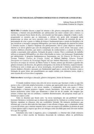 NOVAS TECNOLOGIAS, GÊNEROS EMERGENTES E ENSINO DE LITERATURA

                                                                     Adriana Nunes de SOUZA
                                                               Universidade Estadual de Alagoas


RESUMO: O trabalho discute o papel da internet e dos gêneros emergentes para o ensino da
literatura, a Internet está possibilitando aos adolescentes um maior contato com a leitura e a
escrita: eles passam horas diante da tela, conversando nos bate-papos, redigindo e lendo e-mails,
pesquisando os assuntos que os interessam, e utilizar este gosto pela navegação pode
proporcionar ao aluno um novo encontro com a literatura. Partindo do princípio de que a
preocupação de criar o gosto e o hábito de leitura é fundamental para o ensino da disciplina e de
que incentivar a iniciação à pesquisa bibliográfica, por meio da adequação do material de leitura
à clientela escolar, é objetivo freqüente nos planejamentos, têm-se como objetivos analisar a
internet e os novos gêneros que com ela emergiram, tais como e-mail, fórum, bate-papo, como
recursos didáticos eficientes, que unam a construção do conhecimento e o prazer da leitura, e
estudar a associação entre gêneros, formação do gosto e ensino. Para a construção do trabalho
utilizou-se pesquisa bibliográfica, em obras relacionadas ao tema e em homepages freqüentadas
por adolescentes. A pesquisa fundamentou-se, basicamente, em: Os Gêneros do Discurso, de
Tzvetan Todorov; Estética da Criação Verbal, de Mikhail Bakhtin; Gêneros Textuais
Emergentes no Contexto da Tecnologia Digital, de Luís Antônio Marcuschi; e Leitura, escrita e
literatura em tempos de internet, de Maria Teresa A. Freitas, autores que discutem a questão dos
gêneros textuais e do discurso, dos gêneros emergentes e do ensino de literatura, respectivamente.
Verificou-se com o estudo que as novas tecnologias, em particular a Internet, constituem um
recurso didático eficiente e possuem um fundamental papel para o ensino de literatura e para a
formação do gosto leitor, por possibilitarem um amplo contato com inúmeros textos, desde o
mais recente até os livros raros e esgotados.

Palavras-chave: tecnologia e educação, gêneros emergentes, ensino de literatura.

        O mundo moderno trouxe uma série de novos recursos que fascinam a todos os que têm
acesso a eles: a televisão amplia horizontes, o cinema, que agora pode estar em casa nos DVDs e
“home theaters”, encanta e cria novos mundos, o computador atrai com jogos e outras
possibilidades, a Internet promove viagens virtuais fascinantes. Tais recursos são vistos por
muitos professores como vilões que distanciam o aluno do ato de estudar, são imagens que
tornam a leitura algo raro no cotidiano, e também desinteressante, são pesquisas irreais que se
limitam ao copiar e colar.
        Entre os docentes que fazem coro: “as novas tecnologias são um problema” muitos
lecionam literatura e reclamam que os alunos não gostam de ler, limitam-se a coletar resumos na
Internet, repudiam os clássicos, têm um vocabulário limitado. Há inúmeros professores que
afirmam que a escrita abreviada dos bate-papos é uma afronta à língua, que o computador afasta
o jovem da leitura, que a internet somente serve como um arquivo de trabalhos já prontos do qual
o aluno apenas copia o arquivo que deve ser entregue como atividade para nota sem nem mesmo
ler o que foi sugerido.
        Entretanto esta visão é enganosa, pois o computador e a Internet têm criado inúmeros
leitores, não o leitor escolar da literatura dissociada do cotidiano, alheia às preferências
 