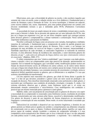 Observamos, pois, que a diversidade de gêneros na escola, e não escolares (aqueles que
somente são vistos na escola, como a redação escolar ou o livro didático), é fundamental para o
ensino de literatura e para a formação do leitor. As novas tecnologias, a Internet em especial,
como recurso didático são, assim, importantes, pois estas podem proporcionar um contato com
diversas modalidades textuais o que é defendido pelos PCNs (Parâmetros Curriculares
Nacionais).
        A necessidade de trazer um amplo número de textos e modalidades textuais para a escola,
para a qual a Internet é aliada, faz-se presente não apenas por ser uma indicação dos PCNs, mas
por ser a língua um organismo vivo, por ser um leitor completo aquele que consegue passear
pelos diversos gêneros e compreendê-los e efetuar realmente a comunicação. Nesse sentido, é
importante lembrarmos o pensamento de Bakhtin.
        Perceber a utilização da língua como um processo com variadas, heterogêneas e múltiplas
maneiras de realização, é fundamental para a compreensão do ponto de partida proposto por
Bakhtin, teórico russo, para conceituar gênero do discurso. Para o autor, o ser humano em
quaisquer de suas atividades vai servir-se da língua e a partir do interesse, intencionalidade e
finalidade específicos de cada atividade, os enunciados lingüísticos se realizarão de maneiras
diversas. A estas diferentes formas de incidência dos enunciados, o autor denomina gêneros do
discurso, já que “...cada esfera de utilização da língua elabora seus tipos relativamente estáveis
de enunciados”.(Bakhtin, 2000: 277)
        É válido comentarmos que essa “relativa estabilidade”, que é inerente a um dado gênero,
chama a atenção e deve ser compreendida como algo passível da alteração, aprimoramento ou
expansão. Em se tratando de linguagem, que é atividade verbal, modificações podem ocorrer em
função de desenvolvimento social, de influência de outras culturas, ou de outros tantos fatores
com que a língua tem relação direta, até mesmo com o próprio passar do tempo. Ciente do caráter
inesgotável das atividades humanas e seu constante processo de crescimento e evolução, torna-se
impossível definir quantitativamente os gêneros, que se diferenciam e se ampliam. É o uso que
acarreta a possibilidade de transformação.
        Um dos aspectos mais marcantes dos gêneros, que alude de forma direta à questão do
“uso” é o fato de que devemos considerar o gênero como um meio social de produção e de
recepção do discurso. Para classificar determinado enunciado como pertencente a dado gênero, é
necessário que verifiquemos suas condições de produção, circulação e recepção. E, ainda, é de
extrema relevância observar que o gênero, como fenômeno social que é, só existe em
determinada situação comunicativa e sócio-histórica. Caso modifiquemos tais condições é
possível que um mesmo enunciado passe a pertencer a outro gênero.
        Bakhtin, então, com sua proposta de conceituação para os gêneros do discurso veio suprir
a necessidade de se compreender os enunciados como fenômenos sociais, resultantes da atividade
humana, caracterizados por uma estrutura pilar básica, suscetível a determinadas modificações.
Um gênero do discurso é parte de um repertório de formas disponíveis no movimento de
linguagem e comunicação de uma sociedade. Desse modo, só existe relacionado à sociedade que
o utiliza.
        Indissociável da sociedade e disponível em sua memória lingüística, o domínio de um
gênero permite ao falante prever quadros de sentidos e comportamentos nas diferentes situações
de comunicação com as quais se depara. Conhecer determinado gênero significa ser capaz de
prever regras de conduta, seleção vocabular e estrutura de composição utilizadas e é essa
competência sócio-comunicativa dos falantes que os leva à detecção do que é ou não adequado
em cada prática social. E ainda, quanto mais competente - e experiente - for o indivíduo, mais
 