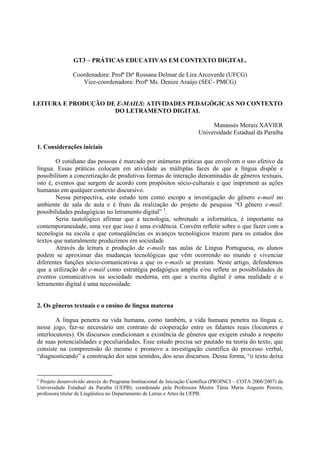 GT3 – PRÁTICAS EDUCATIVAS EM CONTEXTO DIGITAL.

                Coordenadora: Profª Drª Rossana Delmar de Lira Arcoverde (UFCG)
                   Vice-coordenadora: Profª Ms. Denize Araújo (SEC- PMCG)


LEITURA E PRODUÇÃO DE E-MAILS: ATIVIDADES PEDAGÓGICAS NO CONTEXTO
                     DO LETRAMENTO DIGITAL

                                                                             Manassés Morais XAVIER
                                                                        Universidade Estadual da Paraíba

 1. Considerações iniciais

         O cotidiano das pessoas é marcado por inúmeras práticas que envolvem o uso efetivo da
 língua. Essas práticas colocam em atividade as múltiplas faces de que a língua dispõe e
 possibilitam a concretização de produtivas formas de interação denominadas de gêneros textuais,
 isto é, eventos que surgem de acordo com propósitos sócio-culturais e que imprimem as ações
 humanas em qualquer contexto discursivo.
         Nessa perspectiva, este estudo tem como escopo a investigação do gênero e-mail no
 ambiente de sala de aula e é fruto da realização do projeto de pesquisa “O gênero e-mail:
 possibilidades pedagógicas no letramento digital” 1.
         Seria tautológico afirmar que a tecnologia, sobretudo a informática, é importante na
 contemporaneidade, uma vez que isso é uma evidência. Convém refletir sobre o que fazer com a
 tecnologia na escola e que conseqüências os avanços tecnológicos trazem para os estudos dos
 textos que naturalmente produzimos em sociedade
         Através da leitura e produção de e-mails nas aulas de Língua Portuguesa, os alunos
 podem se aproximar das mudanças tecnológicas que vêm ocorrendo no mundo e vivenciar
 diferentes funções sócio-comunicativas a que os e-mails se prestam. Neste artigo, defendemos
 que a utilização do e-mail como estratégia pedagógica amplia e/ou reflete as possibilidades de
 eventos comunicativos na sociedade moderna, em que a escrita digital é uma realidade e o
 letramento digital é uma necessidade.


 2. Os gêneros textuais e o ensino de língua materna

         A língua penetra na vida humana, como também, a vida humana penetra na língua e,
 nesse jogo, faz-se necessário um contrato de cooperação entre os falantes reais (locutores e
 interlocutores). Os discursos condicionam a existência de gêneros que exigem estudo a respeito
 de suas potencialidades e peculiaridades. Esse estudo precisa ser pautado na teoria do texto, que
 consiste na compreensão do mesmo e promove a investigação científica do processo verbal,
 “diagnosticando” a construção dos seus sentidos, dos seus discursos. Dessa forma, “o texto deixa


 1
  Projeto desenvolvido através do Programa Institucional de Iniciação Científica (PROINCI – COTA 2006/2007) da
 Universidade Estadual da Paraíba (UEPB), coordenado pela Professora Mestre Tânia Maria Augusto Pereira,
 professora titular de Lingüística no Departamento de Letras e Artes da UEPB.
 