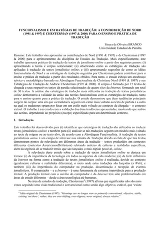 FUNCIONALISMO E ESTRATÉGIAS DE TRADUÇÃO: A CONTRIBUIÇÃO DE NORD
     (1991 & 1997) E CHESTERMAN (1997 & 2000) PARA O ENSINO E PRÁTICA DE
                                 TRADUÇÃO

                                                                                 Sinara de Oliveira BRANCO
                                                                             Universidade Estadual da Paraíba

Resumo: Este trabalho visa apresentar as contribuições de Nord (1991 & 1997) e de Chesterman (1997
& 2000) para o aprimoramento da disciplina de Estudos da Tradução. Mais especificamente, este
trabalho apresenta práticas de tradução de textos de jornalismo online a partir dos seguintes passos: (i)
apresentando a teoria e corpus selecionado; (ii) observando como as estratégias de tradução são
aplicadas à tradução de textos jornalístico online; e (iii) apresentando sugestões de como as idéias
funcionalistas de Nord e as estratégias de tradução sugeridas por Chesterman podem contribuir para o
ensino e prática de tradução a partir dos resultados obtidos. Para tanto, o estudo esboça um arcabouço
teórico e metodológico baseado na Abordagem Funcionalista de Christiane Nord (1991 & 1997) e nas
Estratégias de Tradução de Andrew Chesterman (1997 & 2000). O corpus é formado por 15 textos de
chegada e seus respectivos textos de partida selecionados de quatro sites da Internet, formando um total
de 30 textos. A análise das estratégias de tradução mais utilizadas na tradução de textos jornalísticos
online demonstrou a validade da união das teorias funcionalistas com as estratégias de tradução, tanto
para o ensino quanto para a prática da tradução. O estudo demonstrou que duas tendências principais
surgem do corpus: uma em que os tradutores seguem um estilo mais voltado ao texto de partida e a outra
na qual os tradutores optam por focar em um estilo mais voltado ao contexto de chegada – o contexto
virtual. O trabalho é encerrado com a validação das duas tendências apresentadas, mostrando que ambas
são aceitas, dependendo do propósito (escopo) especificado para um determinado contexto.

1. Introdução

Este trabalho foi desenvolvido para (i) identificar que estratégias de tradução são utilizadas ao traduzir
textos jornalísticos online; e também para (ii) analisar se tais traduções seguem um modelo mais voltado
ao texto de origem ou ao texto alvo, de acordo com a Abordagem Funcionalista. A tradução de textos
jornalísticos online é um campo de interesse nos estudos da Tradução devido ao fato de que tais textos
demonstram pontos de relevância em diferentes áreas da tradução – textos produzidos em contextos
diferentes (contextos Americanos/Britânicos) relatando notícias de culturas e realidades específicas,
além da urgência de se traduzir textos que são lançados o mais rápido possível, online.
            A relevância deste estudo sobre a tradução de textos jornalísticos online se destaca em
termos: (i) da importância da tecnologia em todos os aspectos da vida moderna; (ii) da forte influência
da Internet na forma como a tradução de textos jornalísticos online é realizada, devido ao contexto
(geralmente culturas e realidades diferentes), o meio onde estas traduções são lançadas (a Web); e
também (iii) da importância do computador na produção, disseminação e recepção de eventos
jornalísticos. O computador – e a Internet – é uma ferramenta de extrema importância para a produção
textual. A produção textual com o auxílio do computador e da Internet tem sido problematizada em
áreas de estudo diferentes – desde a área tecnológica até humanas.
            Na área de estudos da tradução, Chesterman4 (1997) afirma que significados não são mais
vistos seguindo uma visão tradicional e convencional como sendo algo objetivo, estável, que ‘existe

   4
     Idéia original de Chesterman (1997): “Meanings are no longer seen as primarily conventional, objective, stable,
   existing ‘out there’; rather, they are ever-shifting, ever-slippery, never original, always relative.”
 