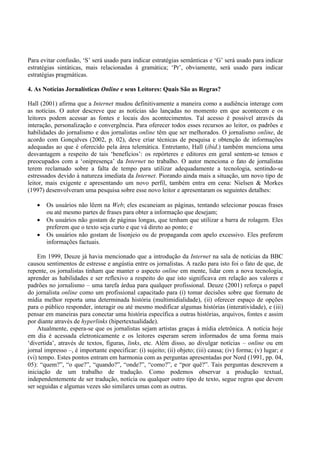 Para evitar confusão, ‘S’ será usado para indicar estratégias semânticas e ‘G’ será usado para indicar
estratégias sintáticas, mais relacionadas à gramática; ‘Pr’, obviamente, será usado para indicar
estratégias pragmáticas.

4. As Notícias Jornalísticas Online e seus Leitores: Quais São as Regras?

Hall (2001) afirma que a Internet mudou definitivamente a maneira como a audiência interage com
as notícias. O autor descreve que as notícias são lançadas no momento em que acontecem e os
leitores podem acessar as fontes e locais dos acontecimentos. Tal acesso é possível através da
interação, personalização e convergência. Para oferecer todos esses recursos ao leitor, os padrões e
habilidades do jornalismo e dos jornalistas online têm que ser melhorados. O jornalismo online, de
acordo com Gonçalves (2002, p. 02), deve criar técnicas de pesquisa e obtenção de informações
adequadas ao que é oferecido pela área telemática. Entretanto, Hall (ibid.) também menciona uma
desvantagem a respeito de tais ‘benefícios’: os repórteres e editores em geral sentem-se tensos e
preocupados com a ‘onipresença’ da Internet no trabalho. O autor menciona o fato de jornalistas
terem reclamado sobre a falta de tempo para utilizar adequadamente a tecnologia, sentindo-se
estressados devido à natureza imediata da Internet. Piorando ainda mais a situação, um novo tipo de
leitor, mais exigente e apresentando um novo perfil, também entra em cena: Nielsen & Morkes
(1997) desenvolveram uma pesquisa sobre esse novo leitor e apresentaram os seguintes detalhes:

   •   Os usuários não lêem na Web; eles escaneiam as páginas, tentando selecionar poucas frases
       ou até mesmo partes de frases para obter a informação que desejam;
   •   Os usuários não gostam de páginas longas, que tenham que utilizar a barra de rolagem. Eles
       preferem que o texto seja curto e que vá direto ao ponto; e
   •   Os usuários não gostam de lisonjeio ou de propaganda com apelo excessivo. Eles preferem
       informações factuais.

    Em 1999, Deuze já havia mencionado que a introdução da Internet na sala de notícias da BBC
causou sentimentos de estresse e angústia entre os jornalistas. A razão para isto foi o fato de que, de
repente, os jornalistas tinham que manter o aspecto online em mente, lidar com a nova tecnologia,
aprender as habilidades e ser reflexivo a respeito do que isto significava em relação aos valores e
padrões no jornalismo – uma tarefa árdua para qualquer profissional. Deuze (2001) reforça o papel
do jornalista online como um profissional capacitado para (i) tomar decisões sobre que formato de
mídia melhor reporta uma determinada história (multimidialidade), (ii) oferecer espaço de opções
para o público responder, interagir ou até mesmo modificar algumas histórias (interatividade), e (iii)
pensar em maneiras para conectar uma história específica a outras histórias, arquivos, fontes e assim
por diante através de hyperlinks (hipertextualidade).
    Atualmente, espera-se que os jornalistas sejam artistas graças à mídia eletrônica. A notícia hoje
em dia é acessada eletronicamente e os leitores esperam serem informados de uma forma mais
‘divertida’, através de textos, figuras, links, etc. Além disso, ao divulgar notícias – online ou em
jornal impresso –, é importante especificar: (i) sujeito; (ii) objeto; (iii) causa; (iv) forma; (v) lugar; e
(vi) tempo. Estes pontos entram em harmonia com as perguntas apresentadas por Nord (1991, pp. 04,
05): “quem?”, “o que?”, “quando?”, “onde?”, “como?”, e “por quê?”. Tais perguntas descrevem a
iniciação de um trabalho de tradução. Como podemos observar a produção textual,
independentemente de ser tradução, notícia ou qualquer outro tipo de texto, segue regras que devem
ser seguidas e algumas vezes são similares umas com as outras.
 