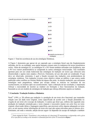 G1
 overall occurrences of syntactic strategies

                                                                G2

                                                                G3

                                                                G4

                                                                G5

                                                                G6

                                                                G7

                                                                G8

                                                                G10

                                                                overall occurrences of
                                                                strategies

Figura 1: Total de ocorrência de uso de estratégias Sintáticas.

A Figura 1 demonstra que apesar de ser esperado que a estratégia literal seja tão freqüentemente
utilizada, ela foi, na realidade, uma opção bastante comum entre os tradutores de textos jornalísticos
online. Além da estratégia G1, as estratégias S1 e Pr3 foram também utilizadas com freqüência, mas
a Pr3 teve menor predominância se comparada às outras estratégias mencionadas. Tais resultados
apontam para um uso ainda tradicional das estratégias de tradução em textos que oferecem uma
dinamicidade e opções mais amplas e flexíveis. Entretanto, tal uso não pode ser condenado. O que
deve ser observado, entretanto, é qual a função (escopo) das traduções com predominância de
estratégias sintáticas. Tais traduções tiveram como objetivo relatar ao público o que estava sendo
publicado sobre conflitos no Oriente Médio há alguns dias atrás. As demais traduções, que utilizaram
estratégias mais pragmáticas, tinham por escopo relatar as notícias no momento de seu
acontecimento, ou minutos após seu acontecimento. Após a obtenção de tais resultados, é importante
reforçar a necessidade de mostrar ao tradutor em formação o foco funcionalista da tradução,
baseando-se em um modelo de estratégias de tradução que ofereça diferentes opções ao tradutor.

7. Conclusão: Tradução Estática e Dinâmica

Nord11 (1991, p. 28) afirma que tradução é a produção de um texto alvo funcional, que mantenha
relação com um dado texto original, como especificado de acordo com a função pretendida ou
exigida de um texto alvo (escopo da tradução). A autora que dizer que, embora não seguindo uma
produção de tradução orientada para o texto original, é necessário manter um certo foco no texto
original, observando idéias e linguagem específicas, que precisem sofrer alguma adequação ao texto
alvo, ou até mesmo retirar informações do texto alvo que não sejam relevantes para os leitores alvo.
Entretanto, até onde a omissão, adição devem seguir vai depender do escopo da tradução e também

    11
      Texto original de Nord: “Translation is the production of a functional TT maintaining a relationship with a given
    ST as specified according to the intended or demanded function of the TT (translation skopos).”
 