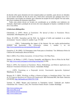da decisão sobre quais elementos do texto original podem ser mantidos, quais devem ser alterados
ou até mesmo deixados de fora do texto alvo. Nord (ibid.) acrescenta que qualquer texto alvo é
direcionado a um receptor em situação, que é diferente do receptor do texto original. Por esta razão,
deve haver mudança de elementos específicos.
    Todos estes pontos devem ser levados em consideração ao se trabalhar com tradutores em
formação, objetivando a produção de um texto alvo mais adequado às funções e realidade do leitor
alvo e sua cultura.

8. Referência Bibliográfica

Chesterman, A. (1997). Memes of Translation: The Spread of Ideas in Translation Theory.
Amsterdam: John Benjamins, pp. 87-116.

Deuze, M (1999). ‘Journalism and the Web: An Analysis of skills and standards in an online
environment.’ Gazette, volume 61, number 5, pp. 373-390.

__________ (2001). ‘Understanding the impact of the Internet: On new media professionalism,
mindsets and buzzwords.’ Em: EJournalist, volume 1, number 1, no site
http://www.ejournalism.au.com/ejournalist/deuze.pdf.

Gonçalves, E. M. (2002). ‘O Ciberespaço como Fonte para os Jornalistas.’ Em: Biblioteca Online de
Ciências da Comunicação, Beira do Interior.

Hall, J. (2001). Press Online Journalism: A Critical Primer. US: Pluto Press.

Nielsen, J. & Morkes, J. (1997). ‘Concise, Scannable, and Objective: How to Write for the Web.’
Em: http://www.useit.com/papers/webwriting/writing.html (31/08)

Nord, C. (1991). Text Analysis in Translation: Theory, Methodology, and Didactic Application of a
Model for Translation-Oriented Text Analysis. Amsterdam: Rodopi.

______ (1997). Translating as a Purposeful Activity: Functionalist Approaches Explained.
Manchester: St. Jerome.

Recuero, R. C. (2003). ‘Warblogs, os Blogs, a Guerra no Iraque e o Jornalismo Online.’ Em: Anais
do 26 Congresso Brasileiro de Ciências da Comunicação. Belo Horizonte/MG, São Paulo: Intercom
[CD-ROM]. http://hdl.handle.net/1904/4752 17/08

Vermeer, H. (2002) ‘Skopos and Comission in Translation Action’. Traduzido por Andrew
Chesterman. Em:: Venuti, L. (ed.), The Translation Studies Reader. London: Routledge.

http://www.nytimes.com
http://news.bbc.co.uk
http://noticias.uol.com.br/jornais
http://www.reuters.com
 