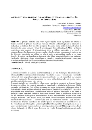 MÓDULO INTRODUTÓRIO DO CURSO MÍDIAS INTEGRADAS NA EDUCAÇÃO:
                  RELATO DE EXPERIÊNCIA

                                                              Uires Maria de Arruda TORRES
                                        Universidade Federal de Campina Grande/SEED/MEC
                                                                     umatutoria@hotmail.com
                                                                      Karine Viana AMORIM
                                        Universidade Federal de Campina Grande /SEED/MEC
                                                                           kvamorim@gmail.com
                                                                                  Orientadora


RESUMO: O presente trabalho teve como objetivo relatar nossa experiência em tutoria no
desenvolvimento do primeiro módulo do curso de extensão Mídias Integradas na Educação na
modalidade a distância. Este módulo, composto de quatro etapas onde inicialmente além da
familiarização com o ambiente virtual de aprendizagem disponibilizado pelo MEC – e-Proinfo,
proporcionou uma trajetória de conhecimentos sobre as mídias e tecnologias e seu papel na
educação. Foram abordados conceitos, provocadas reflexões sobre o resgate das vivências no uso
das diferentes tecnologias ou mídias em sala de aula, na comunidade escolar e em outras
situações de ensino, verificando-se a riqueza de criatividade nas possibilidades que podem ser
viabilizadas desde que existam no professor: a vontade, a capacitação adequada e os recursos
tecnológicos disponíveis que favoreçam a integração das diversas mídias.
Palavras-chaves : mídias; educação; tecnologia.


INTRODUÇÃO

É comum associarmos a educação a distância (EaD) ao uso das tecnologias de comunicação e
informação (TIC) especialmente à informática. No entanto, podemos verificar que o computador
e a internet nem sempre fizeram parte dos recursos utilizados por esta modalidade de educação
e, mesmo atualmente, são complementados por outras mídias de interação, tais como o rádio, a
televisão, materiais impressos entre outros.
O presente trabalho tem como objetivo relatar nossa experiência em tutoria no desenvolvimento
do primeiro módulo do curso de extensão na modalidade a distância do Programa Mídias
Integradas na Educação. Este módulo, composto de quatro etapas onde inicialmente além da
familiarização com o ambiente virtual de aprendizagem disponibilizado pelo MEC - e-Proinfo,
proporcionou uma trajetória de conhecimentos sobre as mídias e tecnologias e seu papel na
educação. Foram abordados conceitos, provocadas reflexões sobre o resgate das vivências no
uso das diferentes tecnologias ou mídias em sala de aula, na comunidade escolar ou em outras
situações de ensino. Como módulo inicial, aqui foram verificadas algumas dificuldades comuns,
principalmente relacionadas à comunicação com os professores cursistas que residem e
trabalham em diversas localidades do estado. Quando não apresentavam dificuldades no uso
das Tecnologias de Informação e Comunicação (TIC) não dispunham de computador, o que os
levava a se deslocarem para os núcleos de tecnologias educacionais (NTE) mais próximos, dando
origem à alegação da falta de tempo disponível em virtude da carga horária de suas atividades
nas escolas.
 