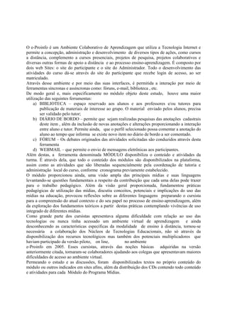 O e-Proinfo é um Ambiente Colaborativo de Aprendizagem que utiliza a Tecnologia Internet e
permite a concepção, administração e desenvolvimento de diversos tipos de ações, como cursos
a distância, complemento a cursos presenciais, projetos de pesquisa, projetos colaborativos e
diversas outras formas de apoio a distância e ao processo ensino-aprendizagem. É composto por
dois web Sites: o site do participante e o site do Administrador. Todo o desenvolvimento das
atividades do curso dá-se através do site do participante que recebe login de acesso, ao ser
matriculado.
Através desse ambiente e por meio das suas interfaces, é permitida a interação por meio de
ferramentas síncronas e assíncronas como: fóruns, e-mail, biblioteca , etc.
De modo geral e, mais especificamente no módulo objeto deste estudo, houve uma maior
utilização das seguintes ferramentas:
     a) BIBLIOTECA – espaço reservado aos alunos e aos professores e/ou tutores para
        publicação de materiais de interesse ao grupo. O material enviado pelos alunos, precisa
        ser validado pelo tutor;
     b) DIÁRIO DE BORDO – permite que sejam realizadas pesquisas das anotações cadastrais
        deste item , além da inclusão de novas anotações e alterações proporcionando a interação
        entre aluno e tutor. Permite ainda, que o perfil selecionado possa comentar a anotação do
        aluno ao tempo que informa se existe novo item no diário de bordo a ser comentado.
     c) FÓRUM – Os debates originados das atividades solicitadas são conduzidos através desta
        ferramenta
     d) WEBMAIL – que permite o envio de mensagens eletrônicas aos participantes.
Além destas, a ferramenta denominada MÓDULO disponibiliza o conteúdo e atividades da
turma. É através dela, que todo o conteúdo dos módulos são disponibilizados na plataforma,
assim como as atividades que são liberadas sequencialmente pela coordenação de tutoria e
administração local do curso, conforme cronograma previamente estabelecido.
O módulo proporcionou ainda, uma visão ampla das principais mídias e suas linguagens
levantando-se questões fundamentais a respeito da contribuição que cada uma delas pode trazer
para o trabalho pedagógico. Além da visão geral proporcionada, fundamentou práticas
pedagógicas de utilização das mídias, discutiu conceitos, potenciais e implicações do uso das
mídias na educação, provocou reflexões sobre as diferentes linguagens preparando o cursista
para a compreensão do atual contexto e do seu papel no processo de ensino-aprendizagem, além
da exploração dos fundamentos teóricos a partir destas práticas contemplando vivências de uso
integrado de diferentes mídias.
Como grande parte dos cursistas apresentava alguma dificuldade com relação ao uso das
tecnologias ou nunca tinha acessado um ambiente virtual de aprendizagem e ainda
desconhecendo as características específicas da modalidade de ensino à distância, tornou-se
necessária a colaboração dos Núcleos de Tecnologias Educacionais, não só através da
disponibilização dos recursos tecnológicos mas também dos potenciais multiplicadores que
haviam participado da versão piloto, on line,           no ambiente
e-Proinfo em 2005. Esses cursistas, através das noções básicas adquiridas na versão
anteriormente citada, tornaram-se colaboradores ajudando aos colegas que apresentavam maiores
dificuldades de acesso ao ambiente virtual.
Permeando o estudo e as discussões, foram disponibilizados textos no próprio conteúdo do
módulo ou outros indicados em sites afins, além da distribuição dos CDs contendo todo conteúdo
e atividades para cada Módulo do Programa Mídias.
 