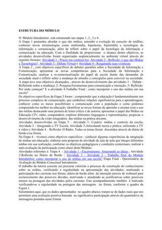 ESTRUTURA DO MÓDULO

O Módulo Introdutório está estruturado nas etapas 1, 2 , 3 e 4.
A Etapa 1 pretendeu abordar o que são mídias; entender a evolução do conceito de mídfias;
conhceer novas terminologias como multimídia, hipertexto, hipermídia e tecnologias da
informação e comunicação, além de refletir sobre o papel da tecnologia da informação e
comunicação na educação. Com a finalidade de proporcionar o alcance destes objetivos, as
atividades desenvolvidas foram organizadas seqüencialmente no ambiente virtual através do
seguinte formato: Atividade 1 - Prazer em conhecê-los; Atividade 2 - Reflexão: o que são Mídias
e Tecnologias? Atividade 3 - Debate Virtual e Atividade 4 - Resgatando suas vivências.
A Etapa 2 , com objetivos específicos de debater questões sobre a Sociedade da Informação e
Comunicação; apresentar as novas competências para a Sociedade da Informação e
Comunicação; analisar a re-contextualização do papel da escola diante das demandas da
sociedade atual e refletir sobre a mudança de atitudes e concepções para conviver na sociedade.
A etapa teve seus objetivos alcançados , através do desenvolvimento das atividades 1 – Debate :
Refletindo sobre a mudança; 2- Pesquisa:Ferramentas para comunicação e interação; 3- Reflexão:
Por onde começar? E a atividade 4-Trabalho Final : como incorporar o uso das mídias em sua
escola?
Os objetivos específicos da Etapa 3 foram : compreender que a educação é fundamentalmente um
processo complexo de comunicação, que estabelece relações significativas para a aprendizagem;
conhecer como os meios possibilitam a comunicação com a população e como podemos
compreende-los melhor na educação; identificar as novas formas de aprender e ensinar com o uso
das mídias destacando uma postura de leitor crítico e de autoria; apresentar o papel das Mídias na
Educação (TV, rádio, computador); explorar diferentes linguagens e representações; propiciar o
desenvolvimento da visão integradora das mídias na prática docente.
Atividades desenvolvidas na Etapa 3 : Atividade 1- Cenário: mídias e contexto da escola;
Atividade 2 – Integrando a TV Escola; Atividade 3-Articulando teoria e prática: utilizando a TV
e vídeo e Atividade 4 – Reflexão: O Rádio. Todas os temas foram discutidos através do diário de
bordo e/ou fórum.
Na Etapa 4 – tivemos como objetivos específicos : conhecer algumas experiências de integração
de mídias em educação; elaborar uma proposta de atividade de sala de aula que integre diferentes
mídias em sua realização, conforme os objetivos pedagógicos e condições contextuais; realizar a
auto-avaliação da participação como aluno deste Módulo.
Atividades referentes à Etapa 4 - Atividade 1 - Encerramento: Amarrando as idéias ; Atividade
2-Reflexão no Diário de Bordo ; Atividade 3 - Atividade 3 - Trabalho final do Módulo
Introdutório: como incorporar o uso de mídias em sua escola? Etapa Final - Questionário de
Avaliação do Módulo Conceitual Introdutório
O trabalho da tutoria consiste em procurar valorizar o processo de construção do conhecimento
sobre as mídias, verificando a regularidade na apresentação das atividades; analisando a
participação dos cursistas nos fóruns, diário de bordo além da interação através do webmail para
esclarecimento das possíveis dúvidas, motivando e atendendo as justificativas sobre possíveis
atrasos na postagem das atividades pelos cursistas. Este acompanhamento também é realizado
verificando-se a regularidade na postagem das mensagens no fórum, conforme o quadro da
Figura 1.
Salientamos aqui, que os dados apresentados no quadro abaixo, tratam-se de dados reais que nos
permitem uma avaliação positiva baseada na significativa participação através do quantitativo de
mensagens postadas neste Fórum
 