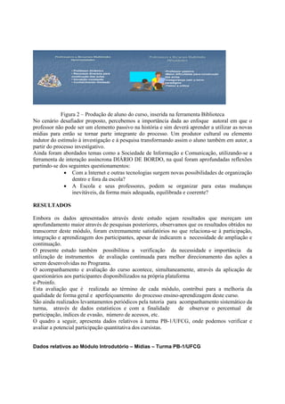 Professores x Recursos Multimídia
                                Multimí           Professores x Recursos Multimídia
                                                                         Multimí
                  Oportunidades                             Dificuldades


                  • Professor dinâmico                     •Professor passivo
                  • Recursos diversos para                 •Maior dificuldade para construção
                  construção das aulas                     das aulas
                  • Inovação constante                     •Insegurança com o novo
                  • Conhecimento ilimitado                 paradigma
                                                           •Temor a crítica




             Figura 2 – Produção de aluno do curso, inserida na ferramenta Biblioteca
No cenário desafiador proposto, percebemos a importância dada ao enfoque autoral em que o
professor não pode ser um elemento passivo na história e sim deverá aprender a utilizar as novas
mídias para então se tornar parte integrante do processo. Um produtor cultural ou elemento
indutor do estímulo à investigação e à pesquisa transformando assim o aluno também em autor, a
partir do processo investigativo.
Ainda foram abordados temas como a Sociedade de Informação e Comunicação, utilizando-se a
ferramenta de interação assíncrona DIÁRIO DE BORDO, na qual foram aprofundadas reflexões
partindo-se dos seguintes questionamentos:
              • Com a Internet e outras tecnologias surgem novas possibilidades de organização
                  dentro e fora da escola?
              • A Escola e seus professores, podem se organizar para estas mudanças
                  inevitáveis, da forma mais adequada, equilibrada e coerente?

RESULTADOS

Embora os dados apresentados através deste estudo sejam resultados que mereçam um
aprofundamento maior através de pesquisas posteriores, observamos que os resultados obtidos no
transcorrer deste módulo, foram extremamente satisfatórios no que relaciona-se à participação,
integração e aprendizagem dos participantes, apesar de indicarem a necessidade de ampliação e
continuação.
O presente estudo também possibilitou a verificação da necessidade e importância da
utilização de instrumentos de avaliação continuada para melhor direcionamento das ações a
serem desenvolvidas no Programa.
O acompanhamento e avaliação do curso acontece, simultaneamente, através da aplicação de
questionários aos participantes disponibilizados na própria plataforma
e-Proinfo.
Esta avaliação que é realizada ao término de cada módulo, contribui para a melhoria da
qualidade de forma geral e aperfeiçoamento do processo ensino-aprendizagem deste curso.
São ainda realizados levantamentos periódicos pela tutoria para acompanhamento sistemático da
turma, através de dados estatísticos e com a finalidade           de observar o percentual de
participação, índices de evasão, número de acessos, etc.
O quadro a seguir, apresenta dados relativos à turma PB-1/UFCG, onde podemos verificar e
avaliar a potencial participação quantitativa dos cursistas.


Dados relativos ao Módulo Introdutório – Mídias – Turma PB-1/UFCG
 
