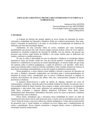 EDUCAÇÃO A DISTÂNCIA: PRÁTICA QUE INTERCONECTA O VIRTUAL E
                            O PRESENCIAL

                                                                    Joelma da Silva SANTOS
                                                      Rossana Delmar de Lima ARCOVERDE
                                                      Universidade Federal de Campina Grande
                                                                          PIBIC/CNPq/UFCG

I. Introdução

        A evolução da Internet deu grande impulso às novas formas de realização de ensino,
colocando a modalidade da Educação a Distância (EaD) em evidência proeminente. Para tanto,
requer a formação de professores e de todos os envolvidos na incorporação de dinâmicas de
interação, por meio das tecnologias digitais.
        Atualmente, há uma crescente oferta de cursos, mediados por essas tecnologias,
possibilitando que pessoas dos mais diversos lugares possam realizar cursos de nível superior,
atendendo as constantes exigências do mercado de trabalho. Em sua maioria, são pessoas que
possuem uma extensa carga horária de trabalho e um tempo mínimo para se dedicarem aos
estudos, conforme os moldes presenciais.
        No que se refere à diversidade de usos na educação a distância, as tecnologias digitais
destacam-se como um desafio, tendo em vista que devem permitir a instauração de situações
interativas e colaborativas no processo de ensino-aprendizagem, ao mesmo tempo em que exige
um repensar sobre as práticas pedagógicas, o papel do professor e do aprendiz. Além disso,
requer uma reflexão sobre o modo de articular conteúdos e sobre a melhor maneira de otimizar os
usos dessas tecnologias, principalmente, no que diz respeito às dinâmicas interacionais.
        Nessa perspectiva, o nosso objetivo neste trabalho é discutir o processo de interação em
um curso a distância, buscando compreender sua relevância para o ensino-aprendizagem em
situações de ensino online, considerando que os cursos à distância procuram se adequar ao
contexto sócio-histórico da maioria dos alunos. Para isso, interconectam situações de ensino
presencial e a distância.
        A pesquisa desenvolveu-se a partir da análise de algumas situações do curso de
Administração a distância, oferecido pela Universidade Estadual da Paraíba em parceria com a
Universidade Federal de Santa Catarina. Para compor os dados, entrevistamos as coordenadoras
pedagógicas e uma tutora, bem como, aplicamos um questionário numa turma de 38 alunos.
Além disso, avaliamos o material didático disponível (CD-Rom). Esses dados foram
fundamentais para destacarmos informações relevantes acerca de como se processa a dinâmica
interacional neste curso à distância.
        Dessa forma, entendemos que a relevância dessa modalidade de ensino vai além de
situações previstas numa sala de aula presencial, pois o ensino com as tecnologias promove uma
“nova” forma de ensino e uma nova ordem nas relações pedagógicas. Vemos que na interconexão
do presencial com o virtual também se configura um novo espaço para o estabelecimento do
ensino e aprendizado. Novas relações acontecem e integram alunos, tutores e professores na
construção social do conhecimento.
 
