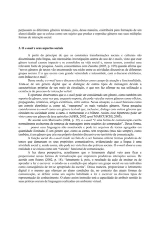 perpassam os diferentes gêneros textuais, pois, dessa maneira, contribuirá para formação de um
aluno/cidadão que se coloca como um sujeito que produz e reproduz gêneros nas suas múltiplas
formas de interação social.


3. O e-mail e seus aspectos sociais

        A partir do princípio de que as constantes transformações sociais e culturais são
disseminadas pela língua, são necessárias investigações acerca do uso de e-mails, visto que esse
gênero textual causou impacto e se consolidou na vida social e, nesses termos, constitui uma
relevante fonte de pesquisa. Assim, concordamos com Zanotto (2005, p. 109) quando afirma que
“novos gêneros de textos vão encontrando seu nicho entre as atividades discursivas de diferentes
grupos sociais. É o que ocorre com grande velocidade e intensidade, com o discurso eletrônico,
com ênfase no e-mail”.
        Desse modo, o e-mail tem o discurso eletrônico como campo de atuação e funcionalidade.
Trata-se de um gênero digital que se distingue de outros tipos de mensagem devido a
características próprias de seu meio de circulação, o que nos faz afirmar na sua utilização a
existência do processo de interação verbal.
        É oportuno observamos que o e-mail pode ser considerado um gênero, como também um
suporte de gênero, uma vez que, enquanto suporte, ele pode veicular outros gêneros como ofícios,
propagandas, relatórios, artigos científicos, entre outros. Nessa situação, o e-mail funciona como
um correio eletrônico e, como tal, “transporta” os mais variados gêneros. Nesta pesquisa
consideramos o e-mail como um gênero textual que, inclusive, dialoga com outros gêneros que
circulam na sociedade como a carta, o memorando e o bilhete. Assim, esse hipertexto pode ser
visto como um gênero da área epistolar (ASSIS, 2002 apud MARCUSCHI, 2003).
        De acordo com Marcuschi (2004, p. 39), o e-mail “é uma forma de comunicação escrita
normalmente assíncrona de remessa de mensagens entre usuários do computador”. Dessa forma,
o
 