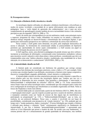 II. Pressupostos teóricos

2.1. Educação a Distância (EaD): descoberta e desafio

       As tecnologias digitais utilizadas em educação a distância transformam e diversificam os
modos de ensino, revelando a necessidade de se operar efetivamente uma mudança na ação
pedagógica “para o ‘estilo digital de apreensão dos conhecimentos’, isto é para um novo
comportamento de aprendizagem oriundo também da nova racionalidade técnica e dos estímulos
perceptivos que ela engendra” (SILVA, 2000, p. 75).
       Assim, do ensino por correspondência ao uso de multimeios, tendo como principais meios
o impresso, programas de vídeo e áudio, difundidos via cassetes ou via antena, a educação a
distância emerge integrada ao desenvolvimento e disseminação das tecnologias digitais, o que
aponta para interessantes perspectivas em viabilizar a estruturação de cursos mais interativos.
       Nesse cenário, a EaD ganha outra dimensão, em parte, pela ampliação democrática do
acesso à educação. As ferramentas de comunicação aliadas às potencialidades do hipertexto
permitem que oportunidades de ensino sejam contempladas e a EaD assuma seu papel no
processo de formação das pessoas em nível superior.
       A EaD significa, assim, uma alternativa pedagógica de grande alcance que deve utilizar e
incorporar as tecnologias de informação e comunicação como instrumentos mediadores valiosos
para encontros social e educativo entre aluno-aluno e aluno-professor, considerando que deve ser
compreendida como uma “prática educativa situada e mediatizada, uma modalidade de se fazer
educação, de se democratizar o conhecimento” (OLIVEIRA, 2002, p. 34).

2.2. A interatividade: desafio em EaD

        A Internet pode ser considerada um fenômeno tão grandioso que carrega consigo
características bem distintas das tecnologias anteriores, como o rádio e a TV, por exemplo. Entre
os termos que circulam ligados à sua definição, encontramos a Internet como espaço cooperativo,
discursivo, compartilhado, engajado, globalizado, virtual, interativo e colaborativo.
        A interatividade consiste em uma característica presente em toda a Internet e especifica as
novas relações pelo uso dos recursos das tecnologias digitais que “tendem, por sua vez, a
contemplar as disposições da nova recepção. Elas permitem a participação, a intervenção, a
bidirecionalidade e multiplicidade de conexões” (SILVA, 2000, p. 13). Essas características
nunca foram vistas em outras tecnologias antes, considerando que elas emergem junto a toda essa
nova configuração de tecnologias que transformam as sociedades organizadas em Rede. Nelas as
trocas são freqüentes e muito mais abertas.
        A interatividade pode ser caracterizada a partir de três binômios (SILVA, 2000). São eles:
a “participação-intervenção”, que diz respeito ao poder que tem o usuário de interferir, selecionar
e manipular conteúdos como um “poder de exercer de fato algum tipo de interferência ou
participação na programação” (p. 119); a “bidirecionalidade-hibridação”, que se trata, em
essência, do seu potencial dialógico. Nesse caso, o usuário é envolvido em um leque de
possibilidades, considerando uma perspectiva de ‘criação interativa’” (p. 128), podendo agir em
tempo real e “mudar parâmetros, dados e instruções”. O termo hibridação que compõe o binômio
é utilizado para destacar o elemento “fusão” extremamente significativo no fundamento da
interatividade. E, por fim, o binômio “permutabilidade-potencialidade” é apresentado para
referir-se à livre disposição que possui o usuário da rede. De acordo com esse fundamento, “o
sistema permite não só o armazenamento de grande quantidade de informações, mas também
 