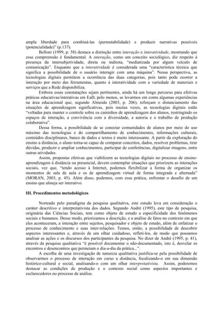 ampla liberdade para combiná-las (permutabilidade) e produzir narrativas possíveis
(potencialidade)” (p.137).
        Belloni (1999, p. 58) destaca a distinção entre interação e interatividade, mostrando que
essa compreensão é fundamental. A interação, como um conceito sociológico, diz respeito à
presença da intersubjetividade, direta ou indireta, “mediatizada por algum veículo de
comunicação”. Enquanto que a interatividade é considerada uma “característica técnica que
significa a possibilidade de o usuário interagir com uma máquina”. Nessa perspectiva, as
tecnologias digitais permitem a ocorrência das duas categorias, pois tanto pode ocorrer a
interação por meio das ferramentas, quanto à interatividade com a variedade de materiais e
serviços que a Rede disponibiliza.
        Embora essas constatações sejam pertinentes, ainda há um longo percurso para efetivas
práticas educativas/interativas em EaD, pelo menos, se levarmos em conta algumas experiências
na área educacional que, segundo Almeida (2003, p. 206), reforçam o distanciamento das
situações de aprendizagem significativas, pois muitas vezes, as tecnologias digitais estão
“voltadas para manter o controle sobre os caminhos de aprendizagem dos alunos, restringindo os
espaços de interação, a convivência com a diversidade, a autoria e o trabalho de produção
colaborativa”.
        Dessa forma, a possibilidade de se conectar comunidades de alunos por meio do uso
máximo das tecnologias e do compartilhamento de conhecimentos, informações culturais,
conteúdos disciplinares, banco de dados e textos é muito interessante. A partir da exploração do
ensino a distância, o aluno torna-se capaz de comparar conceitos, dados, resolver problemas, tirar
dúvidas, produzir e ampliar conhecimentos, participar de conferências, digitalizar imagens, entre
outras atividades.
        Assim, propostas efetivas que viabilizem as tecnologias digitais no processo de ensino-
aprendizagem à distância ou presencial, devem contemplar situações que priorizem as interações
sociais, vez que, “tendo acesso à Internet, podemos flexibilizar a forma de organizar os
momentos de sala de aula e os de aprendizagem virtual de forma integrada e alternada”
(MORAN, 2003, p. 45). Além disso, podemos, com essa prática, enfrentar o desafio de um
ensino que almeja ser interativo.

III. Procedimentos metodológicos

        Norteado pelo paradigma da pesquisa qualitativa, este estudo leva em consideração o
caráter descritivo e interpretativista dos dados. Segundo André (1995), este tipo de pesquisa,
originária das Ciências Sociais, tem como objeto de estudo a especificidade dos fenômenos
sociais e humanos. Desse modo, priorizamos a descrição, e a análise de fatos no contexto em que
eles aconteceram, a interação entre sujeitos, pesquisador e objeto de estudo, além de enfatizar o
processo de conhecimento e suas inter-relações. Temos, então, a possibilidade de descobrir
aspectos interessantes e, através de um olhar cuidadoso, refleti-los, de modo que possamos
analisar as ações e os discursos dos participantes da pesquisa. No dizer de André (1995, p. 41),
através da pesquisa qualitativa “é possível documentar o não-documentado, isto é, desvelar os
encontros e desencontros que permeiam o dia-a-dia da prática...”.
        A escolha de uma investigação de natureza qualitativa justifica-se pela possibilidade de
observarmos o processo de interação em curso a distância, focalizando-o em sua dimensão
histórico-cultural e social, analisando-o com um olhar interpretativista. Assim, poderemos
destacar as condições de produção e o contexto social como aspectos importantes e
esclarecedores no processo de análise.
 