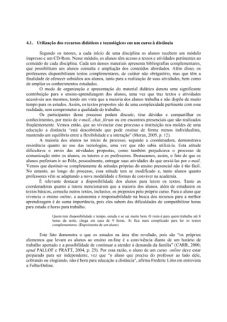 4.1. Utilização dos recursos didáticos e tecnológicos em um curso à distância

        Segundo os tutores, a cada início de uma disciplina os alunos recebem um módulo
impresso e um CD-Rom. Nesse módulo, os alunos têm acesso a textos e atividades pertinentes ao
conteúdo de cada disciplina. Cada um desses materiais apresenta bibliografias complementares,
que possibilitam aos alunos consulta e ampliação dos conteúdos abordados. Além disso, os
professores disponibilizam textos complementares, de caráter não obrigatório, mas que têm a
finalidade de oferecer subsídios aos alunos, tanto para a realização de suas atividades, bem como
de ampliar os conhecimentos estudados.
        O modo de organização e apresentação do material didático denota uma significante
contribuição para o ensino-aprendizagem dos alunos, uma vez que traz textos e atividades
acessíveis aos mesmos, tendo em vista que a maioria dos alunos trabalha e não dispõe de muito
tempo para os estudos. Assim, os textos propostos são de uma complexidade pertinente com essa
realidade, sem comprometer a qualidade do trabalho.
        Os participantes desse processo podem discutir, tirar dúvidas e compartilhar os
conhecimentos, por meio de e-mail, chat, fórum ou em encontros presenciais que são realizados
freqüentemente. Vemos então, que ao vivenciar esse processo a instituição nos moldes de uma
educação a distância “está descobrindo que pode ensinar de forma menos individualista,
mantendo um equilíbrio entre a flexibilidade e a interação” (Moran, 2005, p. 12).
        A maioria dos alunos no início do processo, segundo a coordenadora, demonstrava
resistência quanto ao uso das tecnologias, uma vez que não sabia utilizá-la. Esta atitude
dificultava o envio das atividades propostas, como também prejudicava o processo de
comunicação entre os alunos, os tutores e os professores. Destacamos, assim, o fato de que os
alunos preferiam ir ao Pólo, pessoalmente, entregar suas atividades do que enviá-las por e-mail.
Vemos que destituir-se completamente de atitudes próprias do ensino presencial não é tão fácil.
No entanto, ao longo do processo, essa atitude tem se modificado e, tanto alunos quanto
professores vêm se adaptando a nova modalidade e formas de conviver na academia.
        É relevante destacar a disponibilidade dos alunos para lerem os textos. Tanto as
coordenadoras quanto a tutora mencionaram que a maioria dos alunos, além de estudarem os
textos básicos, consulta outros textos, inclusive, os propostos pelo próprio curso. Para o aluno que
vivencia o ensino online, a autonomia e responsabilidade na busca dos recursos para a melhor
aprendizagem é de suma importância, pois eles sabem das dificuldades de compatibilizar horas
para estudo e horas para trabalho.

               Quem tem disponibilidade e tempo, estuda e se sai muito bem. O ruim é para quem trabalha até 8
               horas da noite, chega em casa de 9 horas. Ai fica mais complicado para ler os textos
               complementares. (Depoimento de um aluno)

       Este fato demonstra o que os estudos na área têm revelado, pois são “os próprios
elementos que levam os alunos ao ensino on-line é a convivência diante de um horário de
trabalho apertado e a possibilidade de continuar a atender à demanda da família” (CARR, 2000;
apud PALLOF e PRATT, 2004, p. 25). Por essa razão, o aluno de um curso online deve estar
preparado para ser independente, vez que “o aluno que precisa do professor ao lado dele,
cobrando ou elogiando, não é bom para educação a distância", afirma Frederic Litto em entrevista
a Folha Online.
 