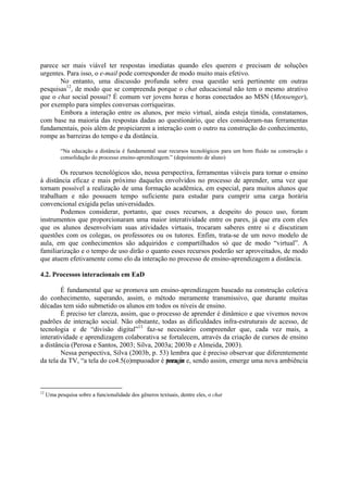 parece ser mais viável ter respostas imediatas quando eles querem e precisam de soluções
urgentes. Para isso, o e-mail pode corresponder de modo muito mais efetivo.
       No entanto, uma discussão profunda sobre essa questão será pertinente em outras
pesquisas12, de modo que se compreenda porque o chat educacional não tem o mesmo atrativo
que o chat social possui? É comum ver jovens horas e horas conectados ao MSN (Mensenger),
por exemplo para simples conversas corriqueiras.
       Embora a interação entre os alunos, por meio virtual, ainda esteja tímida, constatamos,
com base na maioria das respostas dadas ao questionário, que eles consideram-nas ferramentas
fundamentais, pois além de propiciarem a interação com o outro na construção do conhecimento,
rompe as barreiras do tempo e da distância.

           “Na educação a distância é fundamental usar recursos tecnológicos para um bom fluido na construção e
           consolidação do processo ensino-aprendizagem.” (depoimento de aluno)

       Os recursos tecnológicos são, nessa perspectiva, ferramentas viáveis para tornar o ensino
à distância eficaz e mais próximo daqueles envolvidos no processo de aprender, uma vez que
tornam possível a realização de uma formação acadêmica, em especial, para muitos alunos que
trabalham e não possuem tempo suficiente para estudar para cumprir uma carga horária
convencional exigida pelas universidades.
       Podemos considerar, portanto, que esses recursos, a despeito do pouco uso, foram
instrumentos que proporcionaram uma maior interatividade entre os pares, já que era com eles
que os alunos desenvolviam suas atividades virtuais, trocaram saberes entre si e discutiram
questões com os colegas, os professores ou os tutores. Enfim, trata-se de um novo modelo de
aula, em que conhecimentos são adquiridos e compartilhados só que de modo “virtual”. A
familiarização e o tempo de uso dirão o quanto esses recursos poderão ser aproveitados, de modo
que atuem efetivamente como elo da interação no processo de ensino-aprendizagem a distância.

4.2. Processos interacionais em EaD

        É fundamental que se promova um ensino-aprendizagem baseado na construção coletiva
do conhecimento, superando, assim, o método meramente transmissivo, que durante muitas
décadas tem sido submetido os alunos em todos os níveis de ensino.
        É preciso ter clareza, assim, que o processo de aprender é dinâmico e que vivemos novos
padrões de interação social. Não obstante, todas as dificuldades infra-estruturais de acesso, de
tecnologia e de “divisão digital”13 faz-se necessário compreender que, cada vez mais, a
interatividade e aprendizagem colaborativa se fortalecem, através da criação de cursos de ensino
a distância (Perosa e Santos, 2003; Silva, 2003a; 2003b e Almeida, 2003).
        Nessa perspectiva, Silva (2003b, p. 53) lembra que é preciso observar que diferentemente
da tela da TV, “a tela do co4.5(o)mpuoador é para in e, sendo assim, emerge uma nova ambiência
                                               teragir



12
     Uma pesquisa sobre a funcionalidade dos gêneros textuais, dentre eles, o chat
 