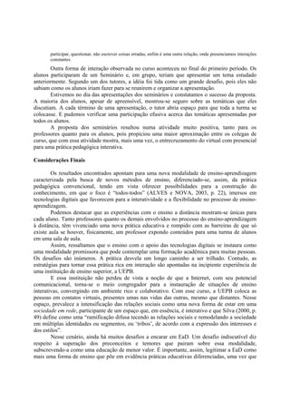participar, questionar, não escrever coisas erradas, enfim é uma outra relação, onde presenciamos interações
       constantes.
        Outra forma de interação observada no curso aconteceu no final do primeiro período. Os
alunos participaram de um Seminário e, em grupo, teriam que apresentar um tema estudado
anteriormente. Segundo um dos tutores, a idéia foi tida como um grande desafio, pois eles não
sabiam como os alunos iriam fazer para se reunirem e organizar a apresentação.
        Estivemos no dia das apresentações dos seminários e constatamos o sucesso da proposta.
A maioria dos alunos, apesar de apreensível, mostrou-se seguro sobre as temáticas que eles
discutiam. A cada término de uma apresentação, o tutor abria espaço para que toda a turma se
colocasse. E pudemos verificar uma participação efusiva acerca das temáticas apresentadas por
todos os alunos.
        A proposta dos seminários resultou numa atividade muito positiva, tanto para os
professores quanto para os alunos, pois propiciou uma maior aproximação entre os colegas de
curso, que com essa atividade mostra, mais uma vez, o entrecruzamento do virtual com presencial
para uma prática pedagógica interativa.

Considerações Finais

        Os resultados encontrados apontam para uma nova modalidade de ensino-aprendizagem
caracterizada pela busca de novos métodos de ensino, diferenciado-se, assim, da prática
pedagógica convencional, tendo em vista oferecer possibilidades para a construção do
conhecimento, em que o foco é “todos-todos” (ALVES e NOVA, 2003, p. 22), imersos em
tecnologias digitais que favorecem para a interatividade e a flexibilidade no processo de ensino-
aprendizagem.
        Podemos destacar que as experiências com o ensino a distância mostram-se únicas para
cada aluno. Tanto professores quanto os demais envolvidos no processo do ensino-aprendizagem
à distância, têm vivenciado uma nova prática educativa e rompido com as barreiras de que só
existe aula se houver, fisicamente, um professor expondo conteúdos para uma turma de alunos
em uma sala de aula.
        Assim, ressaltamos que o ensino com o apoio das tecnologias digitais se instaura como
uma modalidade promissora que pode contemplar uma formação acadêmica para muitas pessoas.
Os desafios são inúmeros. A prática desvela um longo caminho a ser trilhado. Contudo, as
estratégias para tornar essa prática rica em interação são apontadas na incipiente experiência de
uma instituição de ensino superior, a UEPB.
        E essa instituição não perdeu de vista a noção de que a Internet, com seu potencial
comunicacional, torna-se o meio congregador para a instauração de situações de ensino
interativas, convergindo em ambiente rico e colaborativo. Com esse curso, a UEPB coloca as
pessoas em contatos virtuais, presentes umas nas vidas das outras, mesmo que distantes. Nesse
espaço, prevalece a intensificação das relações sociais como uma nova forma de estar em uma
sociedade em rede, participante de um espaço que, em essência, é interativo e que Silva (2000, p.
49) define como uma “ramificação difusa tecendo as relações sociais e remodelando a sociedade
em múltiplas identidades ou segmentos, ou ‘tribos’, de acordo com a expressão dos interesses e
dos estilos”.
        Nesse cenário, ainda há muitos desafios a encarar em EaD. Um desafio indiscutível diz
respeito à superação dos preconceitos e temores que pairam sobre essa modalidade,
subscrevendo-a como uma educação de menor valor. É importante, assim, legitimar a EaD como
mais uma forma de ensino que põe em evidência práticas educativas diferenciadas, uma vez que
 