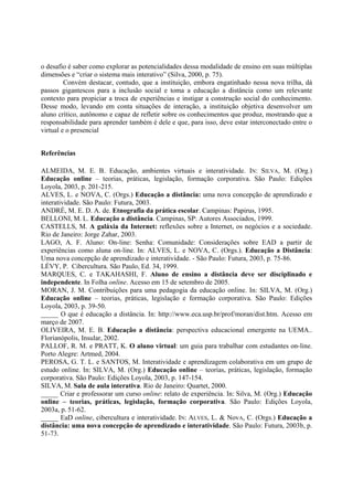 o desafio é saber como explorar as potencialidades dessa modalidade de ensino em suas múltiplas
dimensões e “criar o sistema mais interativo” (Silva, 2000, p. 75).
         Convém destacar, contudo, que a instituição, embora engatinhado nessa nova trilha, dá
passos gigantescos para a inclusão social e toma a educação a distância como um relevante
contexto para propiciar a troca de experiências e instigar a construção social do conhecimento.
Desse modo, levando em conta situações de interação, a instituição objetiva desenvolver um
aluno crítico, autônomo e capaz de refletir sobre os conhecimentos que produz, mostrando que a
responsabilidade para aprender também é dele e que, para isso, deve estar interconectado entre o
virtual e o presencial


Referências

ALMEIDA, M. E. B. Educação, ambientes virtuais e interatividade. IN: SILVA, M. (Org.)
Educação online – teorias, práticas, legislação, formação corporativa. São Paulo: Edições
Loyola, 2003, p. 201-215.
ALVES, L. e NOVA, C. (Orgs.) Educação a distância: uma nova concepção de aprendizado e
interatividade. São Paulo: Futura, 2003.
ANDRÉ, M. E. D. A. de. Etnografia da prática escolar. Campinas: Papirus, 1995.
BELLONI, M. L. Educação a distância. Campinas, SP: Autores Associados, 1999.
CASTELLS, M. A galáxia da Internet: reflexões sobre a Internet, os negócios e a sociedade.
Rio de Janeiro: Jorge Zahar, 2003.
LAGO, A. F. Aluno: On-line: Senha: Comunidade: Considerações sobre EAD a partir de
experiências como aluna on-line. In: ALVES, L. e NOVA, C. (Orgs.). Educação a Distância:
Uma nova concepção de aprendizado e interatividade. - São Paulo: Futura, 2003, p. 75-86.
LÉVY, P. Cibercultura. São Paulo, Ed. 34, 1999.
MARQUES, C. e TAKAHASHI, F. Aluno de ensino a distância deve ser disciplinado e
independente. In Folha online. Acesso em 15 de setembro de 2005.
MORAN, J. M. Contribuições para uma pedagogia da educação online. In: SILVA, M. (Org.)
Educação online – teorias, práticas, legislação e formação corporativa. São Paulo: Edições
Loyola, 2003, p. 39-50.
_____ O que é educação a distância. In: http://www.eca.usp.br/prof/moran/dist.htm. Acesso em
março de 2007.
OLIVEIRA, M. E. B. Educação a distância: perspectiva educacional emergente na UEMA..
Florianópolis, Insular, 2002.
PALLOF, R. M. e PRATT, K. O aluno virtual: um guia para trabalhar com estudantes on-line.
Porto Alegre: Artmed, 2004.
PEROSA, G. T. L. e SANTOS, M. Interatividade e aprendizagem colaborativa em um grupo de
estudo online. In: SILVA, M. (Org.) Educação online – teorias, práticas, legislação, formação
corporativa. São Paulo: Edições Loyola, 2003, p. 147-154.
SILVA, M. Sala de aula interativa. Rio de Janeiro: Quartet, 2000.
_____ Criar e professorar um curso online: relato de experiência. In: Silva, M. (Org.) Educação
online – teorias, práticas, legislação, formação corporativa. São Paulo: Edições Loyola,
2003a, p. 51-62.
_____ EaD online, cibercultura e interatividade. IN: ALVES, L. & NovA, C. (Orgs.) Educação a
distância: uma nova concepção de aprendizado e interatividade. São Paulo: Futura, 2003b, p.
51-73.
 